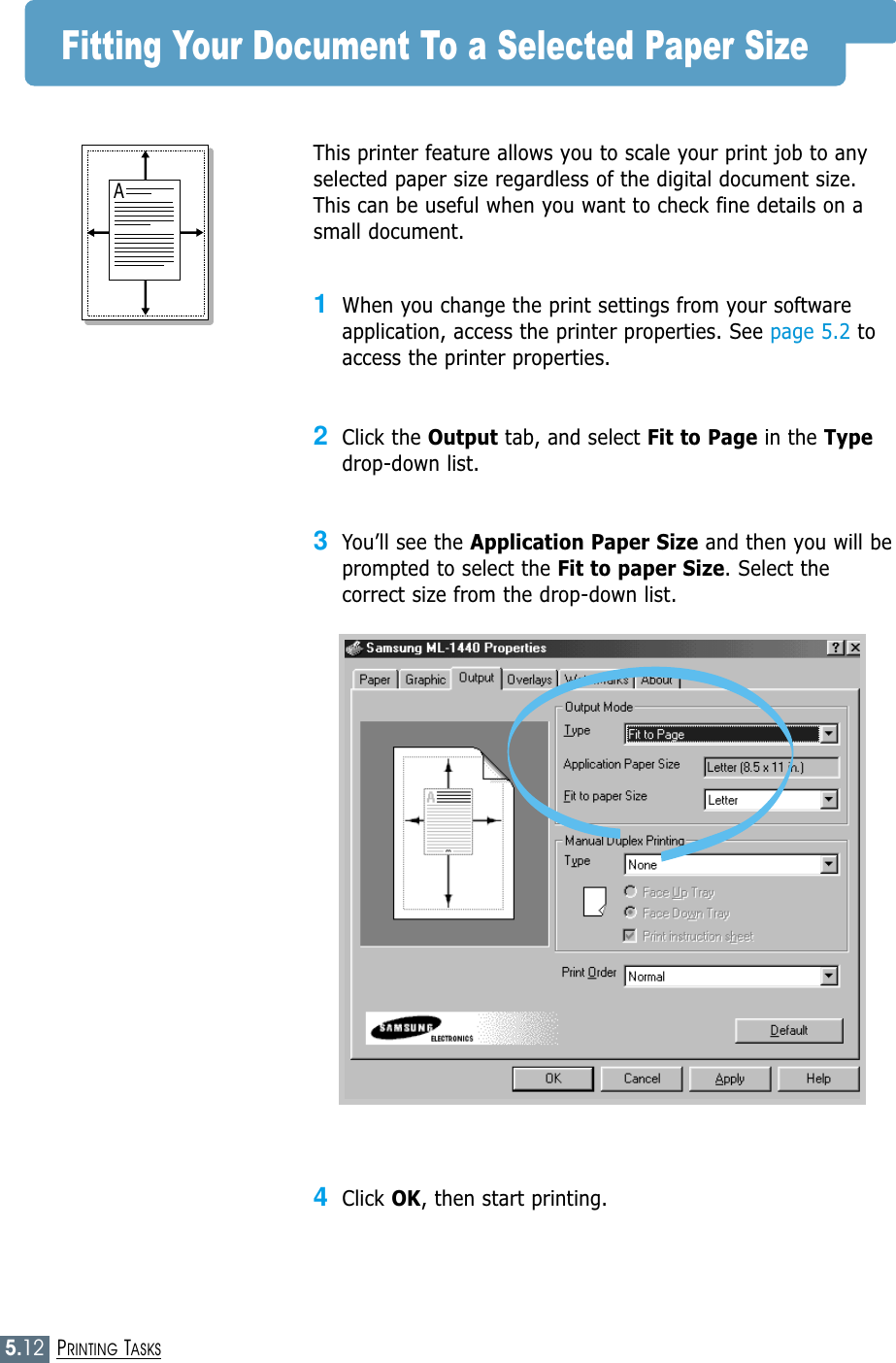 5.12PRINTING TASKSFitting Your Document To a Selected Paper SizeThis printer feature allows you to scale your print job to anyselected paper size regardless of the digital document size.This can be useful when you want to check fine details on asmall document. 1When you change the print settings from your softwareapplication, access the printer properties. See page 5.2 toaccess the printer properties.2Click the Output tab, and select Fit to Page in the Typedrop-down list. 3You’ll see the Application Paper Size and then you will beprompted to select the Fit to paper Size. Select thecorrect size from the drop-down list.4Click OK, then start printing.A