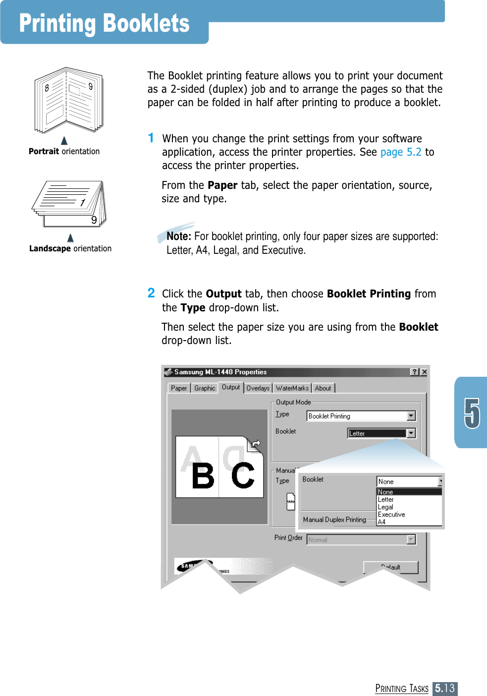 5.13PRINTING TASKS➐➐➐➐Portrait orientationPrinting Booklets89➐➐➐➐Landscape orientation719The Booklet printing feature allows you to print your documentas a 2-sided (duplex) job and to arrange the pages so that thepaper can be folded in half after printing to produce a booklet. 1When you change the print settings from your softwareapplication, access the printer properties. See page 5.2 toaccess the printer properties.From the Paper tab, select the paper orientation, source,size and type.2Click the Output tab, then choose Booklet Printing fromthe Type drop-down list. Then select the paper size you are using from the Bookletdrop-down list.Note: For booklet printing, only four paper sizes are supported:Letter, A4, Legal, and Executive.