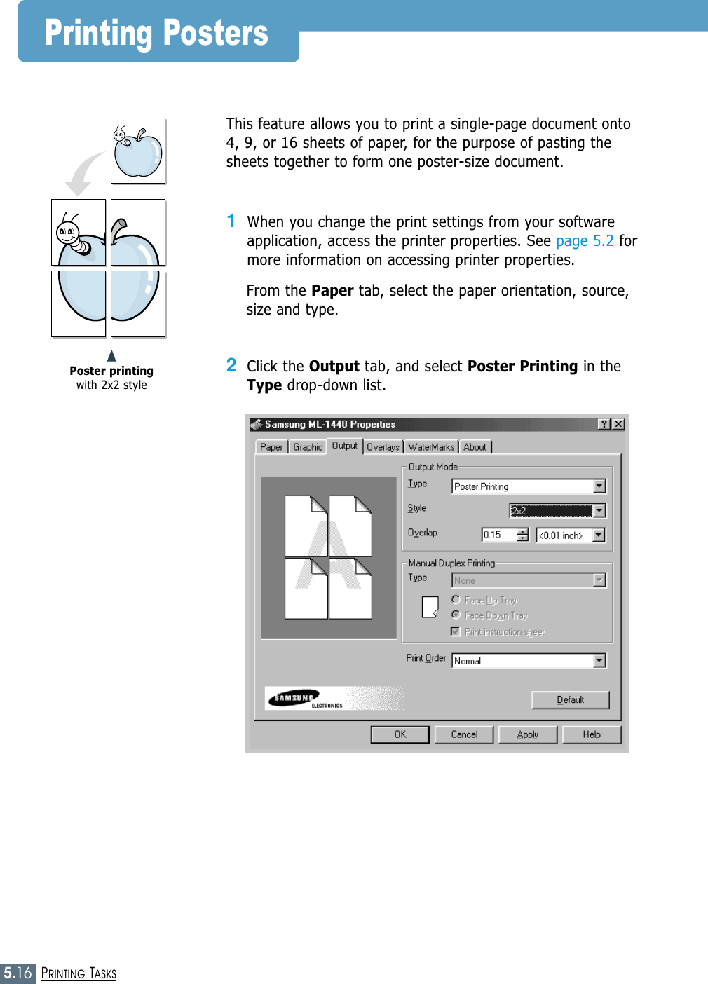 5.16PRINTING TASKSPrinting PostersThis feature allows you to print a single-page document onto4, 9, or 16 sheets of paper, for the purpose of pasting thesheets together to form one poster-size document.1When you change the print settings from your softwareapplication, access the printer properties. See page 5.2 formore information on accessing printer properties.From the Paper tab, select the paper orientation, source,size and type.2Click the Output tab, and select Poster Printing in theType drop-down list.➐➐➐➐Poster printingwith 2x2 style