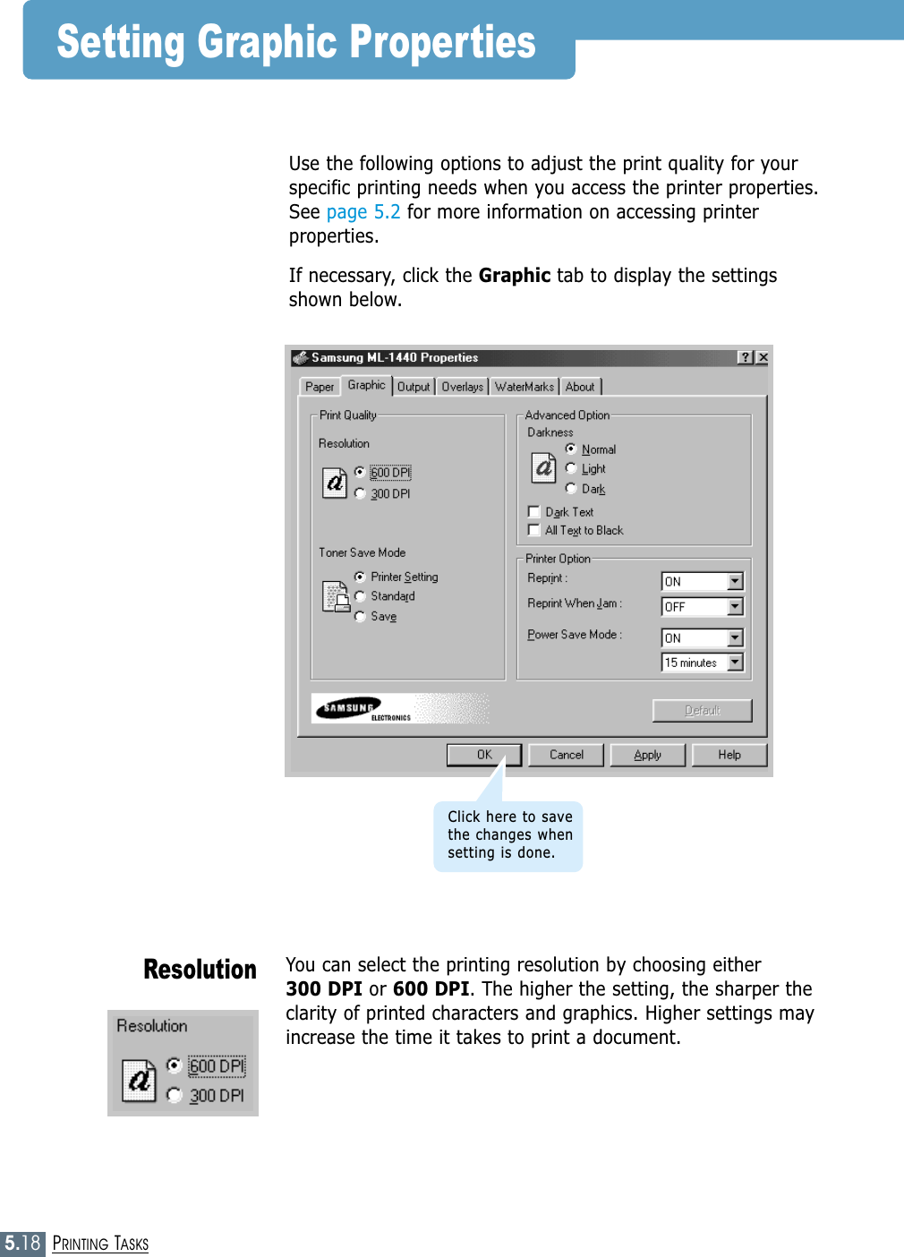 5.18PRINTING TASKSYou can select the printing resolution by choosing either 300 DPI or 600 DPI. The higher the setting, the sharper theclarity of printed characters and graphics. Higher settings mayincrease the time it takes to print a document.ResolutionUse the following options to adjust the print quality for yourspecific printing needs when you access the printer properties.See page 5.2 for more information on accessing printerproperties. If necessary, click the Graphic tab to display the settingsshown below.Setting Graphic PropertiesClick here to savethe changes whensetting is done.