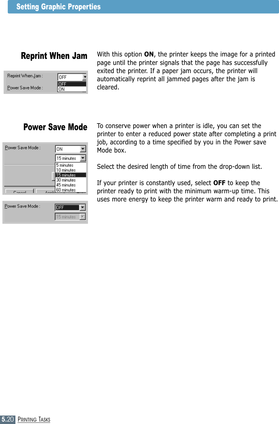 5.20PRINTING TASKSSetting Graphic PropertiesTo conserve power when a printer is idle, you can set theprinter to enter a reduced power state after completing a printjob, according to a time specified by you in the Power saveMode box.Select the desired length of time from the drop-down list.If your printer is constantly used, select OFF to keep theprinter ready to print with the minimum warm-up time. Thisuses more energy to keep the printer warm and ready to print.Power Save ModeWith this option ON, the printer keeps the image for a printedpage until the printer signals that the page has successfullyexited the printer. If a paper jam occurs, the printer willautomatically reprint all jammed pages after the jam iscleared.Reprint When Jam