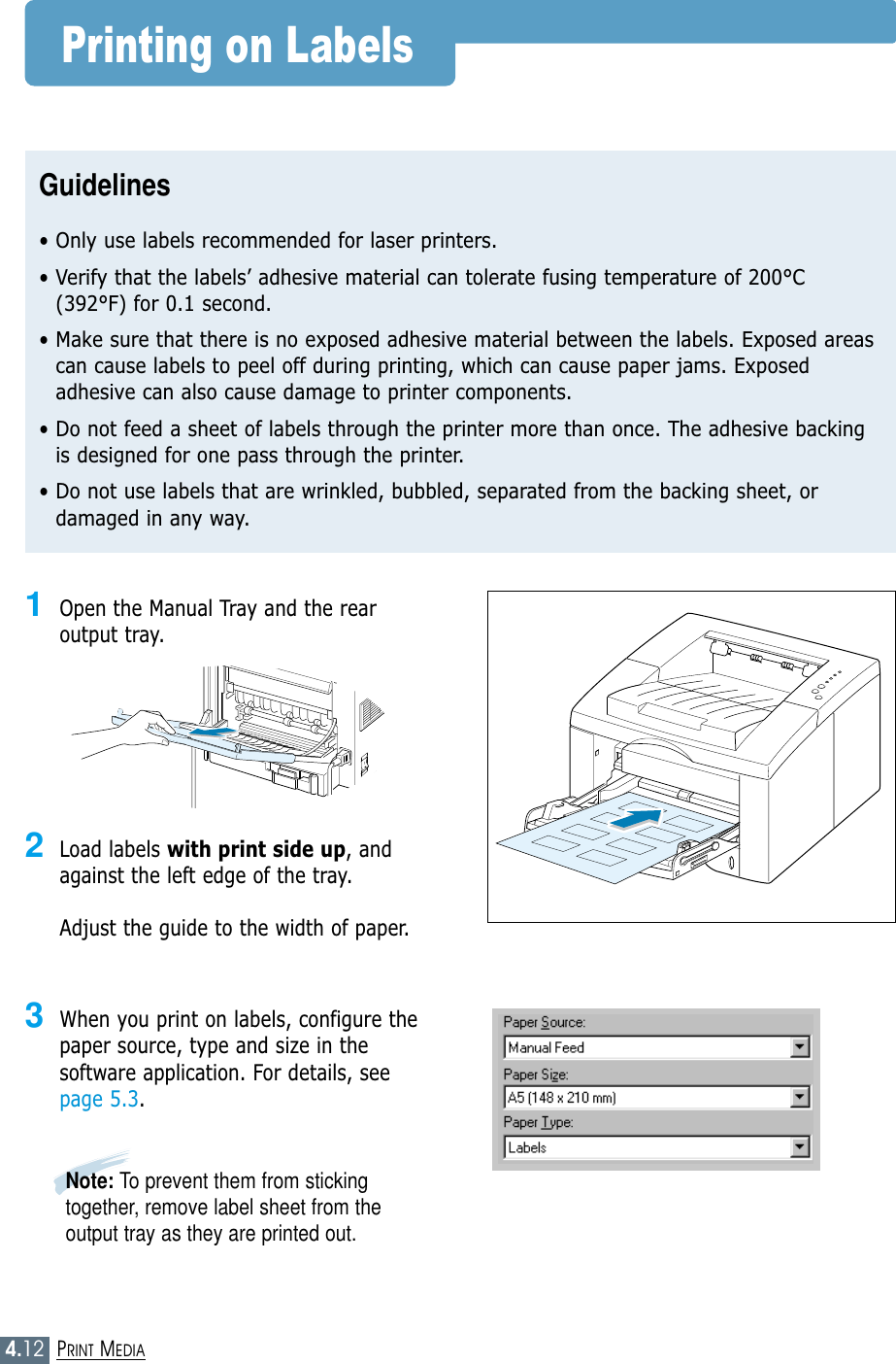 4.12PRINT MEDIAPrinting on LabelsGuidelines• Only use labels recommended for laser printers.• Verify that the labels’ adhesive material can tolerate fusing temperature of 200°C(392°F) for 0.1 second.• Make sure that there is no exposed adhesive material between the labels. Exposed areascan cause labels to peel off during printing, which can cause paper jams. Exposedadhesive can also cause damage to printer components.• Do not feed a sheet of labels through the printer more than once. The adhesive backingis designed for one pass through the printer.• Do not use labels that are wrinkled, bubbled, separated from the backing sheet, ordamaged in any way.1Open the Manual Tray and the rearoutput tray.2Load labels with print side up, andagainst the left edge of the tray. Adjust the guide to the width of paper.3When you print on labels, configure thepaper source, type and size in thesoftware application. For details, seepage 5.3.Note: To prevent them from stickingtogether, remove label sheet from theoutput tray as they are printed out.