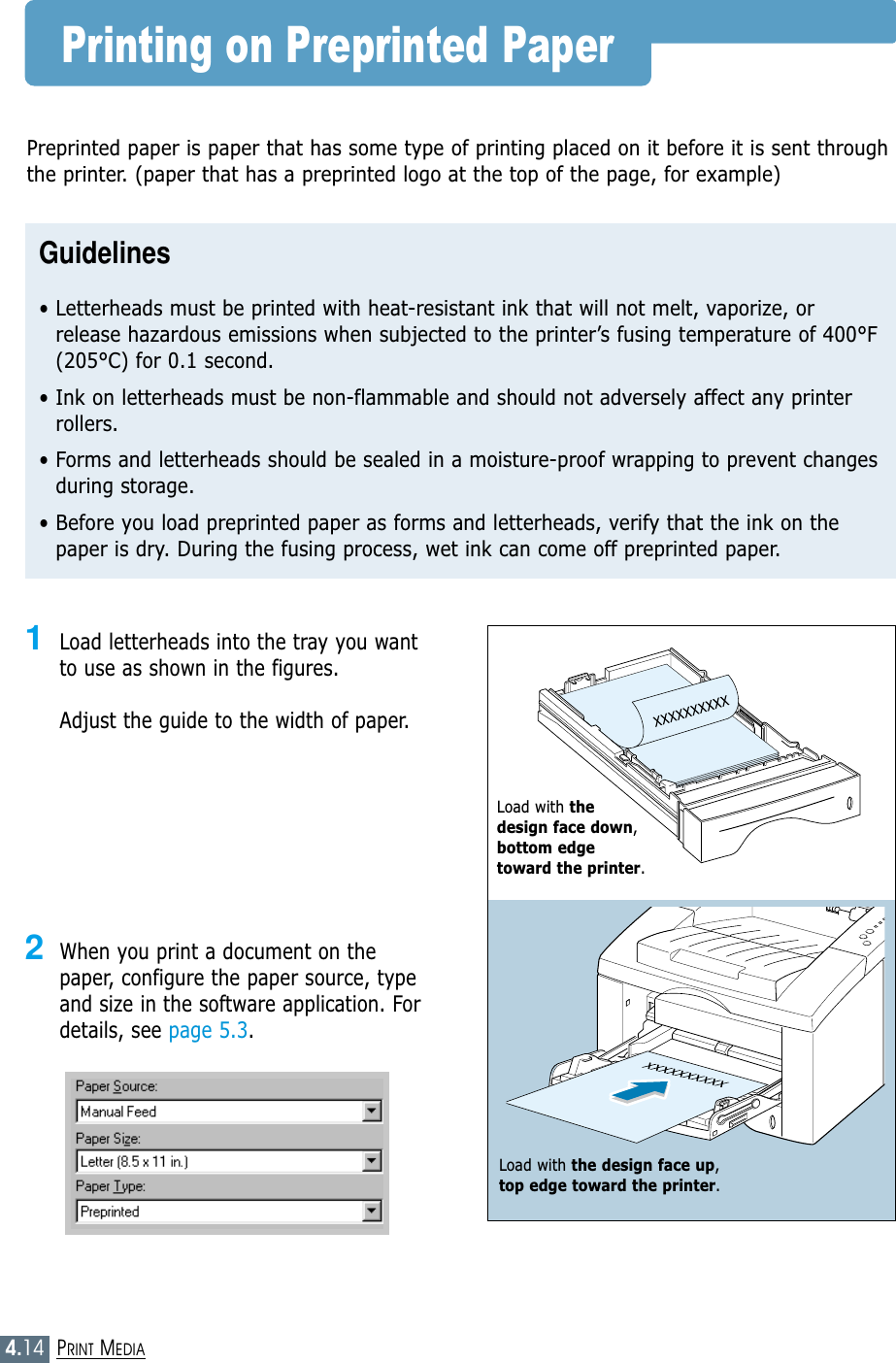 4.14PRINT MEDIAPrinting on Preprinted Paper1Load letterheads into the tray you wantto use as shown in the figures. Adjust the guide to the width of paper.2When you print a document on thepaper, configure the paper source, typeand size in the software application. Fordetails, see page 5.3.Preprinted paper is paper that has some type of printing placed on it before it is sent throughthe printer. (paper that has a preprinted logo at the top of the page, for example)Guidelines• Letterheads must be printed with heat-resistant ink that will not melt, vaporize, orrelease hazardous emissions when subjected to the printer’s fusing temperature of 400°F(205°C) for 0.1 second.• Ink on letterheads must be non-flammable and should not adversely affect any printerrollers.• Forms and letterheads should be sealed in a moisture-proof wrapping to prevent changesduring storage.• Before you load preprinted paper as forms and letterheads, verify that the ink on thepaper is dry. During the fusing process, wet ink can come off preprinted paper.Load with the design face up, top edge toward the printer.Load with the design face down,bottom edge toward the printer.