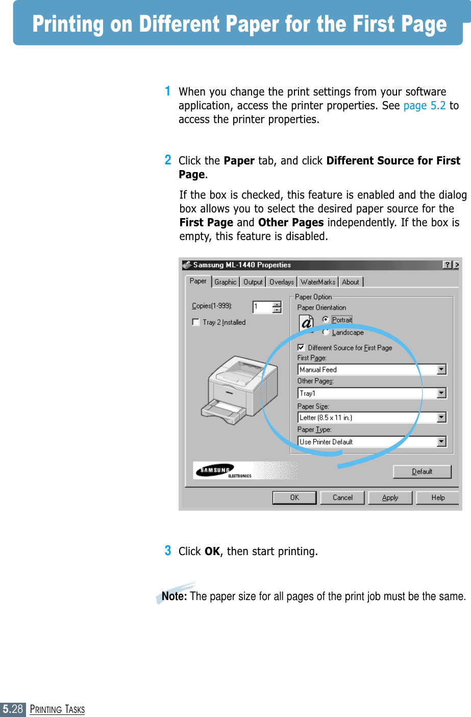 5.28PRINTING TASKSPrinting on Different Paper for the First Page1When you change the print settings from your softwareapplication, access the printer properties. See page 5.2 toaccess the printer properties.2Click the Paper tab, and click Different Source for FirstPage. If the box is checked, this feature is enabled and the dialogbox allows you to select the desired paper source for theFirst Page and Other Pages independently. If the box isempty, this feature is disabled. 3Click OK, then start printing. Note: The paper size for all pages of the print job must be the same.