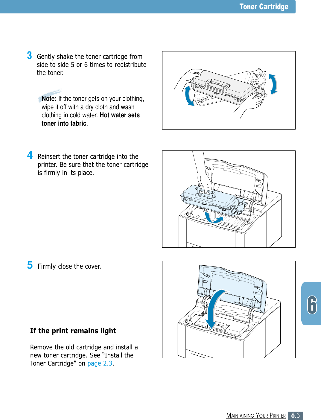 6.3MAINTAINING YOUR PRINTERToner Cartridge3Gently shake the toner cartridge fromside to side 5 or 6 times to redistributethe toner.4Reinsert the toner cartridge into theprinter. Be sure that the toner cartridgeis firmly in its place.5Firmly close the cover.If the print remains light Remove the old cartridge and install anew toner cartridge. See “Install theToner Cartridge” on page 2.3.Note: If the toner gets on your clothing,wipe it off with a dry cloth and washclothing in cold water. Hot water setstoner into fabric.