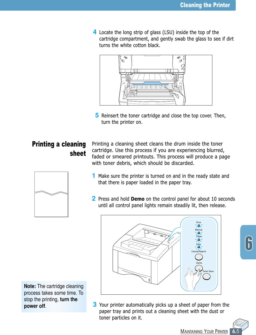 6.5MAINTAINING YOUR PRINTER3Your printer automatically picks up a sheet of paper from thepaper tray and prints out a cleaning sheet with the dust ortoner particles on it.5Reinsert the toner cartridge and close the top cover. Then,turn the printer on.Note: The cartridge cleaningprocess takes some time. Tostop the printing, turn thepower off.Cleaning the PrinterPrinting a cleaningsheet Printing a cleaning sheet cleans the drum inside the tonercartridge. Use this process if you are experiencing blurred,faded or smeared printouts. This process will produce a pagewith toner debris, which should be discarded.1Make sure the printer is turned on and in the ready state andthat there is paper loaded in the paper tray.2Press and hold Demo on the control panel for about 10 secondsuntil all control panel lights remain steadily lit, then release.4Locate the long strip of glass (LSU) inside the top of thecartridge compartment, and gently swab the glass to see if dirtturns the white cotton black.ErrorManualPaperDataCancel/ReprintDemoToner Save