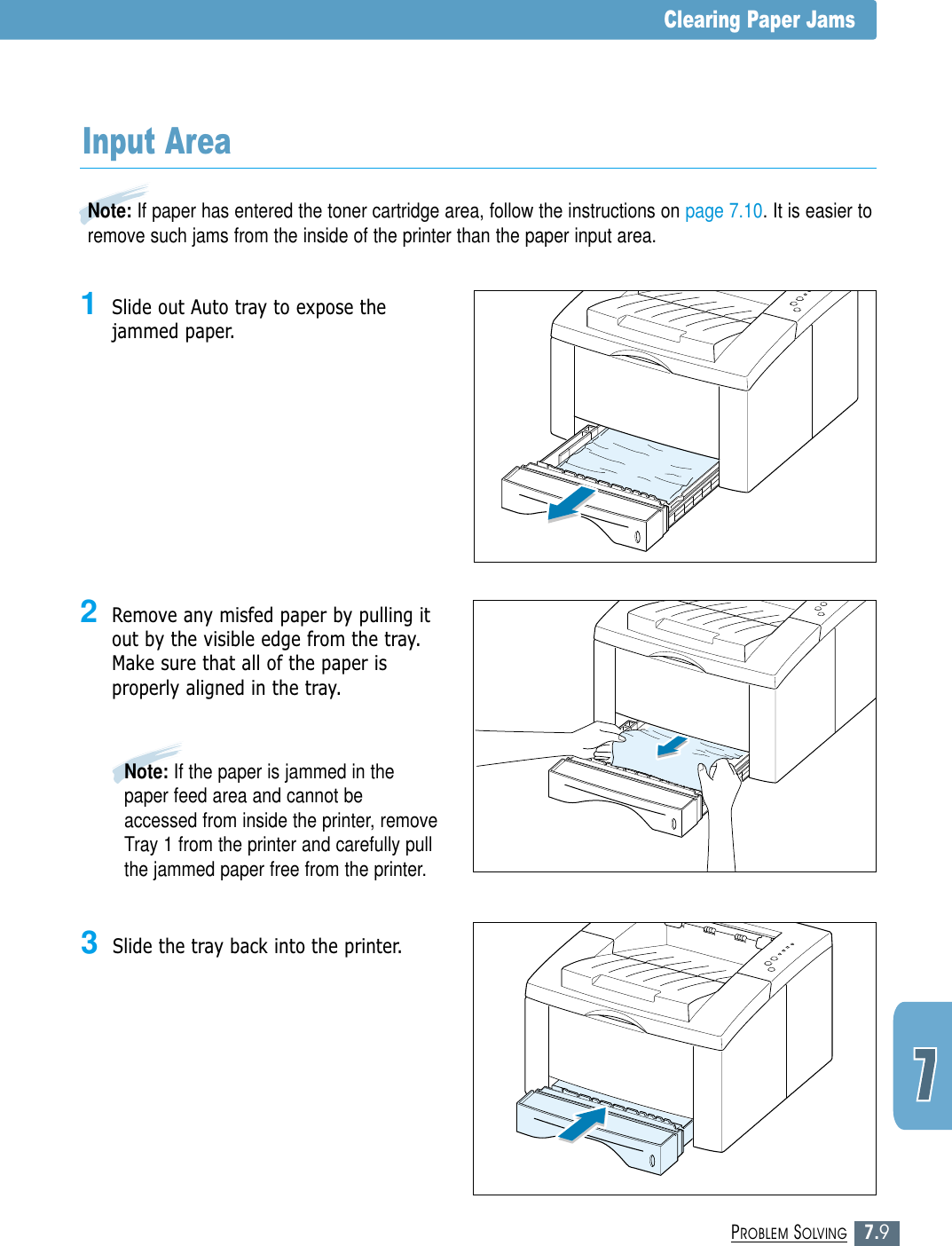 7.9PROBLEM SOLVINGClearing Paper Jams2Remove any misfed paper by pulling itout by the visible edge from the tray.Make sure that all of the paper isproperly aligned in the tray.Note: If paper has entered the toner cartridge area, follow the instructions on page 7.10. It is easier toremove such jams from the inside of the printer than the paper input area.Input Area1Slide out Auto tray to expose thejammed paper.Note: If the paper is jammed in thepaper feed area and cannot beaccessed from inside the printer, removeTray 1 from the printer and carefully pullthe jammed paper free from the printer.3Slide the tray back into the printer.