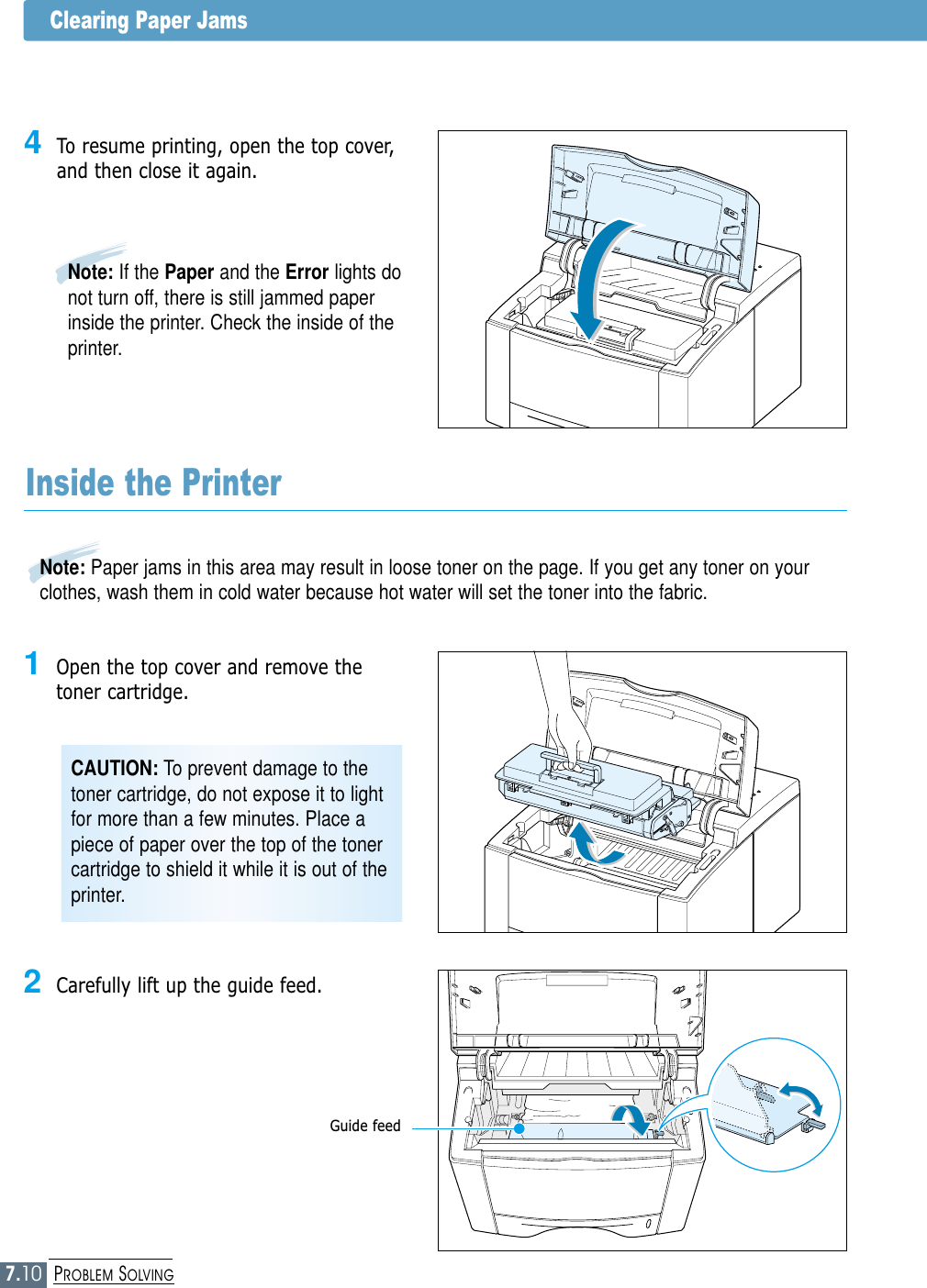 7.10PROBLEM SOLVINGClearing Paper Jams4To resume printing, open the top cover,and then close it again.Note: If the Paper and the Error lights donot turn off, there is still jammed paperinside the printer. Check the inside of theprinter.2Carefully lift up the guide feed.CAUTION: To prevent damage to thetoner cartridge, do not expose it to lightfor more than a few minutes. Place apiece of paper over the top of the tonercartridge to shield it while it is out of theprinter.Inside the Printer1Open the top cover and remove thetoner cartridge.Guide feedNote: Paper jams in this area may result in loose toner on the page. If you get any toner on yourclothes, wash them in cold water because hot water will set the toner into the fabric.