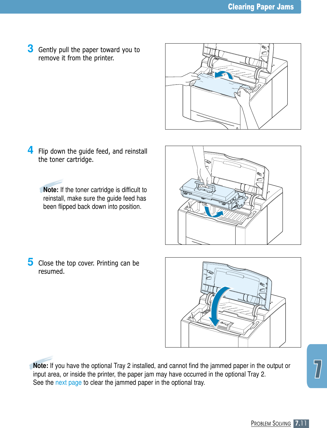 7.11PROBLEM SOLVINGClearing Paper Jams3Gently pull the paper toward you toremove it from the printer.4Flip down the guide feed, and reinstallthe toner cartridge.Note: If the toner cartridge is difficult toreinstall, make sure the guide feed hasbeen flipped back down into position.5Close the top cover. Printing can beresumed.Note: If you have the optional Tray 2 installed, and cannot find the jammed paper in the output orinput area, or inside the printer, the paper jam may have occurred in the optional Tray 2. See the next page to clear the jammed paper in the optional tray.