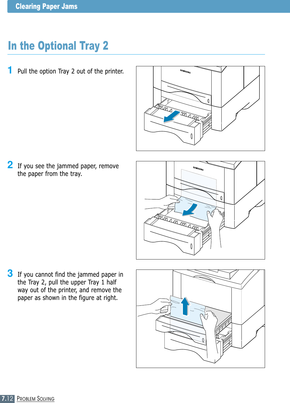 7.12PROBLEM SOLVINGClearing Paper JamsIn the Optional Tray 21Pull the option Tray 2 out of the printer.2If you see the jammed paper, removethe paper from the tray.3If you cannot find the jammed paper inthe Tray 2, pull the upper Tray 1 halfway out of the printer, and remove thepaper as shown in the figure at right.