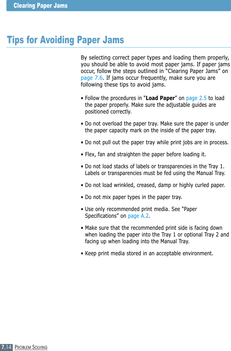 7.14PROBLEM SOLVINGClearing Paper JamsTips for Avoiding Paper JamsBy selecting correct paper types and loading them properly,you should be able to avoid most paper jams. If paper jamsoccur, follow the steps outlined in “Clearing Paper Jams” onpage 7.6. If jams occur frequently, make sure you arefollowing these tips to avoid jams.• Follow the procedures in “Load Paper” on page 2.5 to loadthe paper properly. Make sure the adjustable guides arepositioned correctly.• Do not overload the paper tray. Make sure the paper is underthe paper capacity mark on the inside of the paper tray.• Do not pull out the paper tray while print jobs are in process.• Flex, fan and straighten the paper before loading it. • Do not load stacks of labels or transparencies in the Tray 1.Labels or transparencies must be fed using the Manual Tray.• Do not load wrinkled, creased, damp or highly curled paper.• Do not mix paper types in the paper tray.• Use only recommended print media. See “PaperSpecifications” on page A.2.• Make sure that the recommended print side is facing downwhen loading the paper into the Tray 1 or optional Tray 2 andfacing up when loading into the Manual Tray.• Keep print media stored in an acceptable environment.