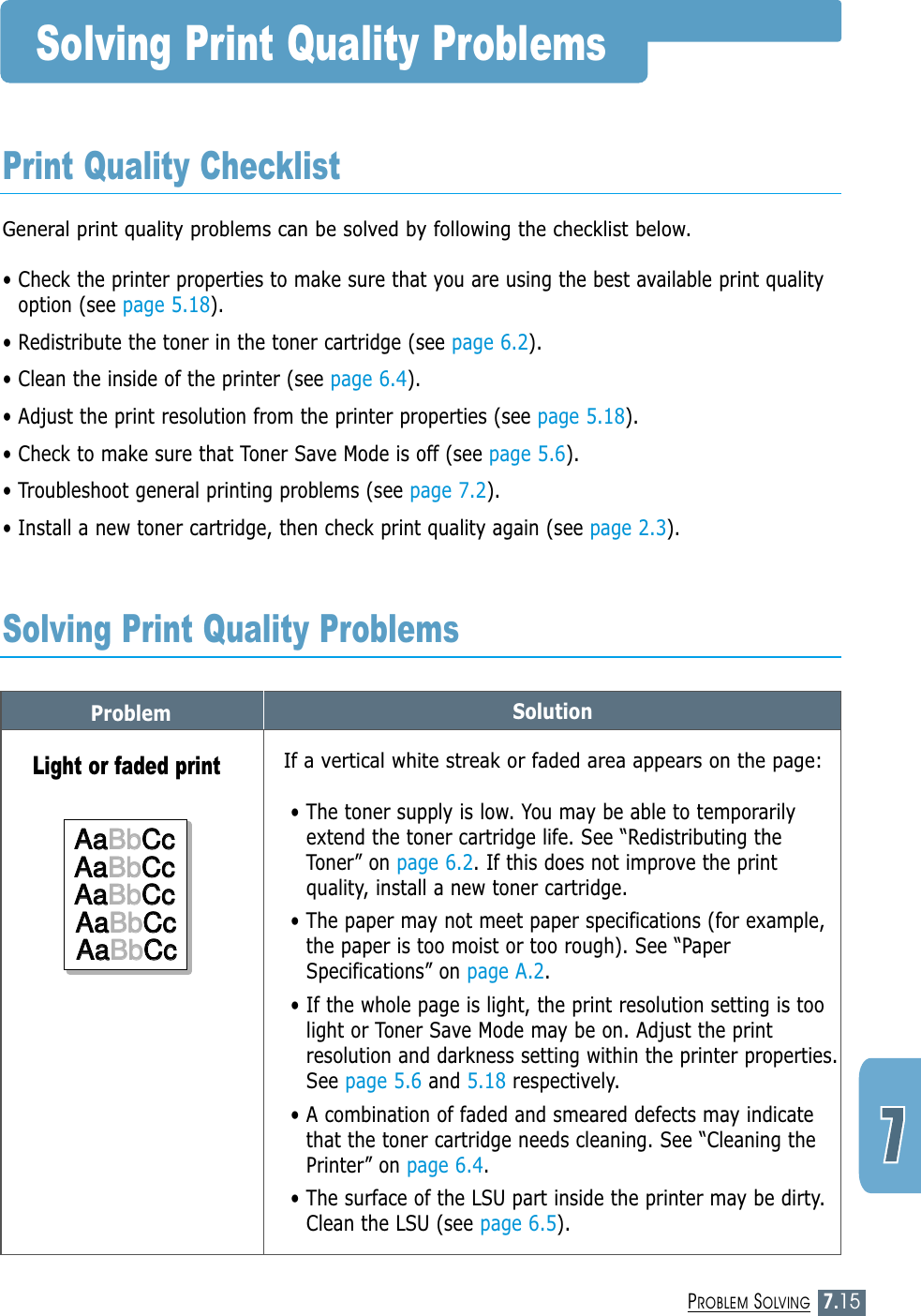 7.15PROBLEM SOLVINGProblem SolutionSolving Print Quality ProblemsGeneral print quality problems can be solved by following the checklist below.• Check the printer properties to make sure that you are using the best available print qualityoption (see page 5.18).• Redistribute the toner in the toner cartridge (see page 6.2).• Clean the inside of the printer (see page 6.4).• Adjust the print resolution from the printer properties (see page 5.18).• Check to make sure that Toner Save Mode is off (see page 5.6).• Troubleshoot general printing problems (see page 7.2).• Install a new toner cartridge, then check print quality again (see page 2.3). Print Quality ChecklistSolving Print Quality ProblemsIf a vertical white streak or faded area appears on the page:• The toner supply is low. You may be able to temporarilyextend the toner cartridge life. See “Redistributing theToner” on page 6.2. If this does not improve the printquality, install a new toner cartridge.• The paper may not meet paper specifications (for example,the paper is too moist or too rough). See “PaperSpecifications” on page A.2.• If the whole page is light, the print resolution setting is toolight or Toner Save Mode may be on. Adjust the printresolution and darkness setting within the printer properties.See page 5.6 and 5.18 respectively.• A combination of faded and smeared defects may indicatethat the toner cartridge needs cleaning. See “Cleaning thePrinter” on page 6.4.• The surface of the LSU part inside the printer may be dirty.Clean the LSU (see page 6.5).Light or faded printAaAaBbBbCcCcAaAaBbBbCcCcAaAaBbBbCcCcAaAaBbBbCcCcAaAaBbBbCcCcAaBbCcAaBbCcAaBbCcAaBbCcAaBbCc