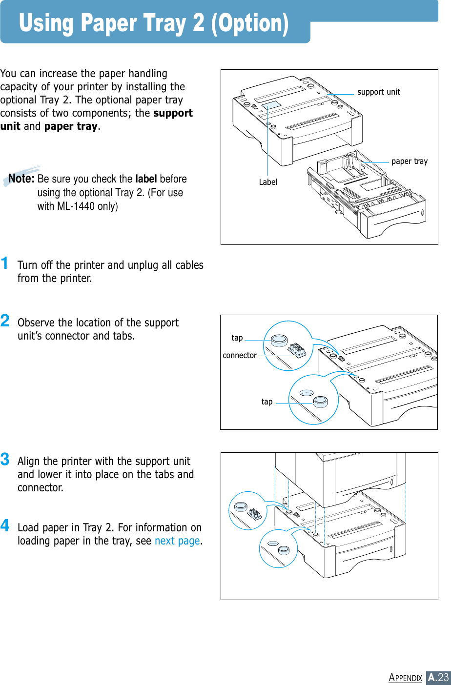 A.23APPENDIXUsing Paper Tray 2 (Option)You can increase the paper handlingcapacity of your printer by installing theoptional Tray 2. The optional paper trayconsists of two components; the supportunit and paper tray.1Turn off the printer and unplug all cablesfrom the printer.2Observe the location of the supportunit’s connector and tabs.3Align the printer with the support unitand lower it into place on the tabs andconnector.4Load paper in Tray 2. For information onloading  paper  in  the  tray,  see next page.support unitpaper traytaptapconnectorNote: Be sure you check the label beforeusing the optional Tray 2. (For usewith ML-1440 only)Label
