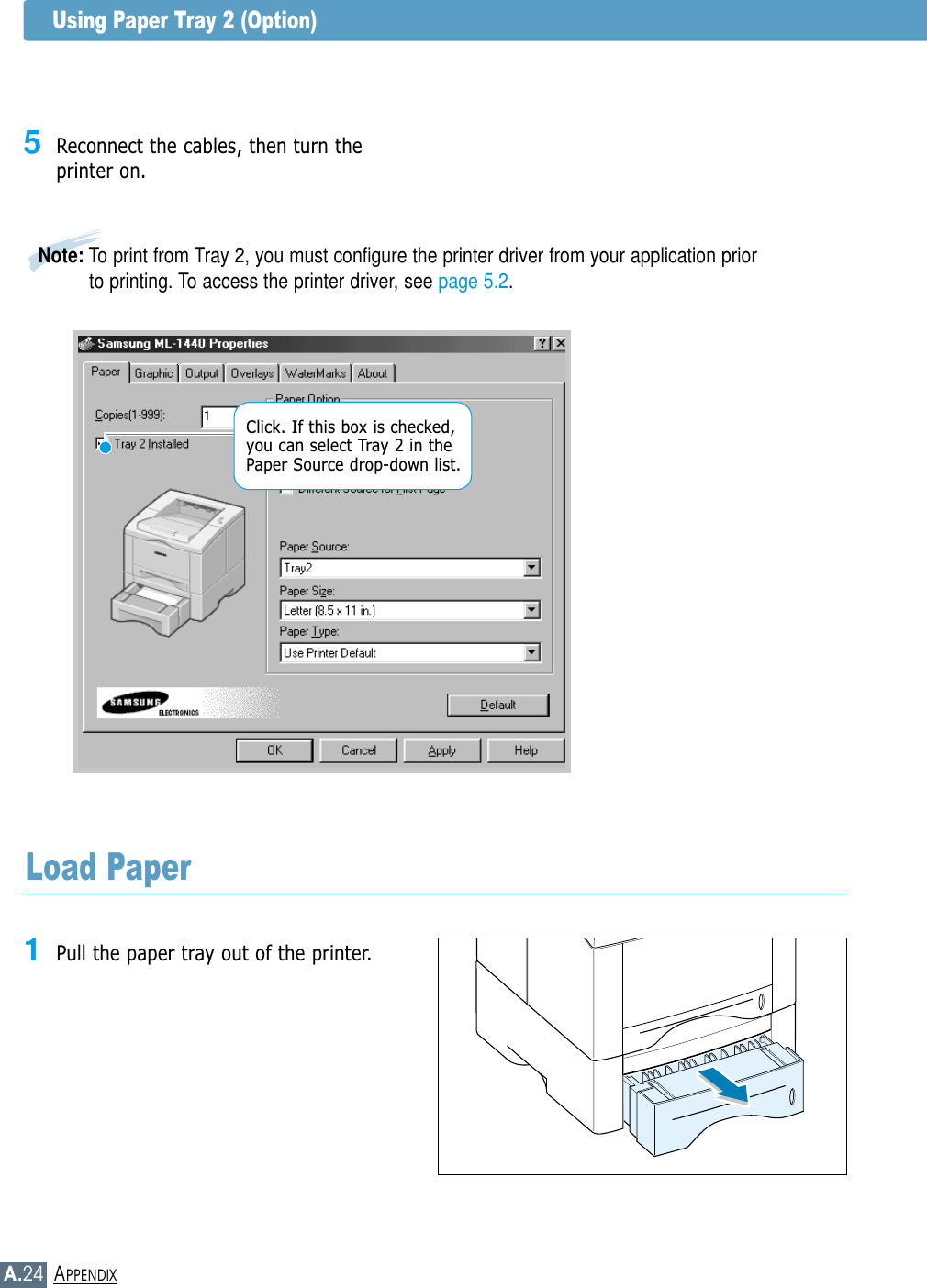 A.24APPENDIXUsing Paper Tray 2 (Option)Load Paper1Pull the paper tray out of the printer.5Reconnect the cables, then turn theprinter on.Note: To print from Tray 2, you must configure the printer driver from your application priorto printing. To access the printer driver, see page 5.2.Click. If this box is checked,you can select Tray 2 in thePaper Source drop-down list.