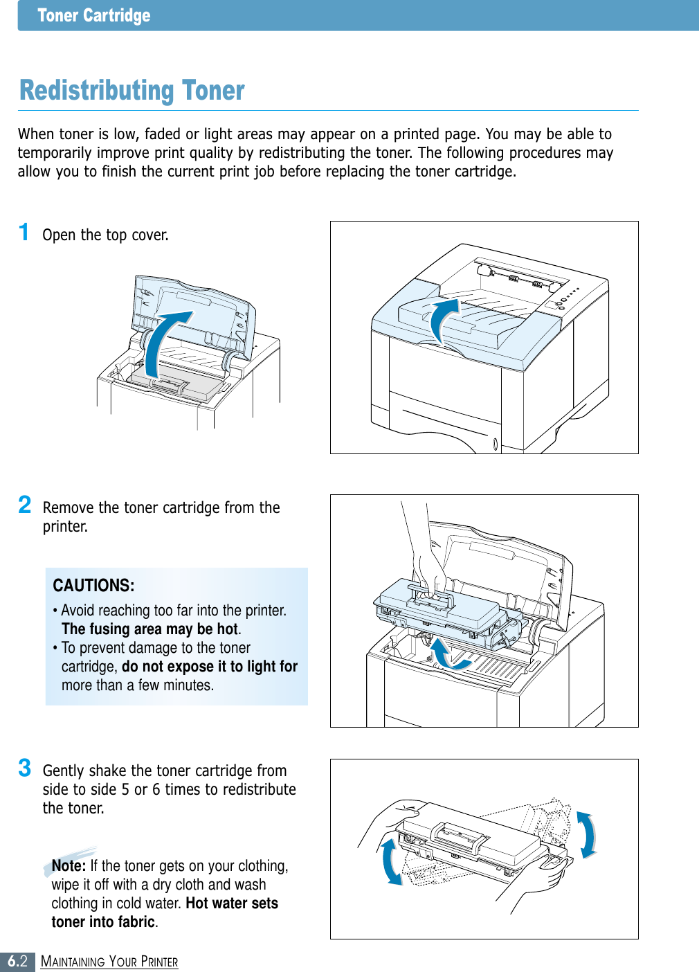 6.2MAINTAINING YOUR PRINTERToner CartridgeWhen toner is low, faded or light areas may appear on a printed page. You may be able totemporarily improve print quality by redistributing the toner. The following procedures mayallow you to finish the current print job before replacing the toner cartridge.Redistributing Toner1Open the top cover.2Remove the toner cartridge from theprinter.3Gently shake the toner cartridge fromside to side 5 or 6 times to redistributethe toner.Note: If the toner gets on your clothing,wipe it off with a dry cloth and washclothing in cold water. Hot water setstoner into fabric.CAUTIONS: • Avoid reaching too far into the printer.The fusing area may be hot.• To prevent damage to the tonercartridge, do not expose it to light formore than a few minutes.