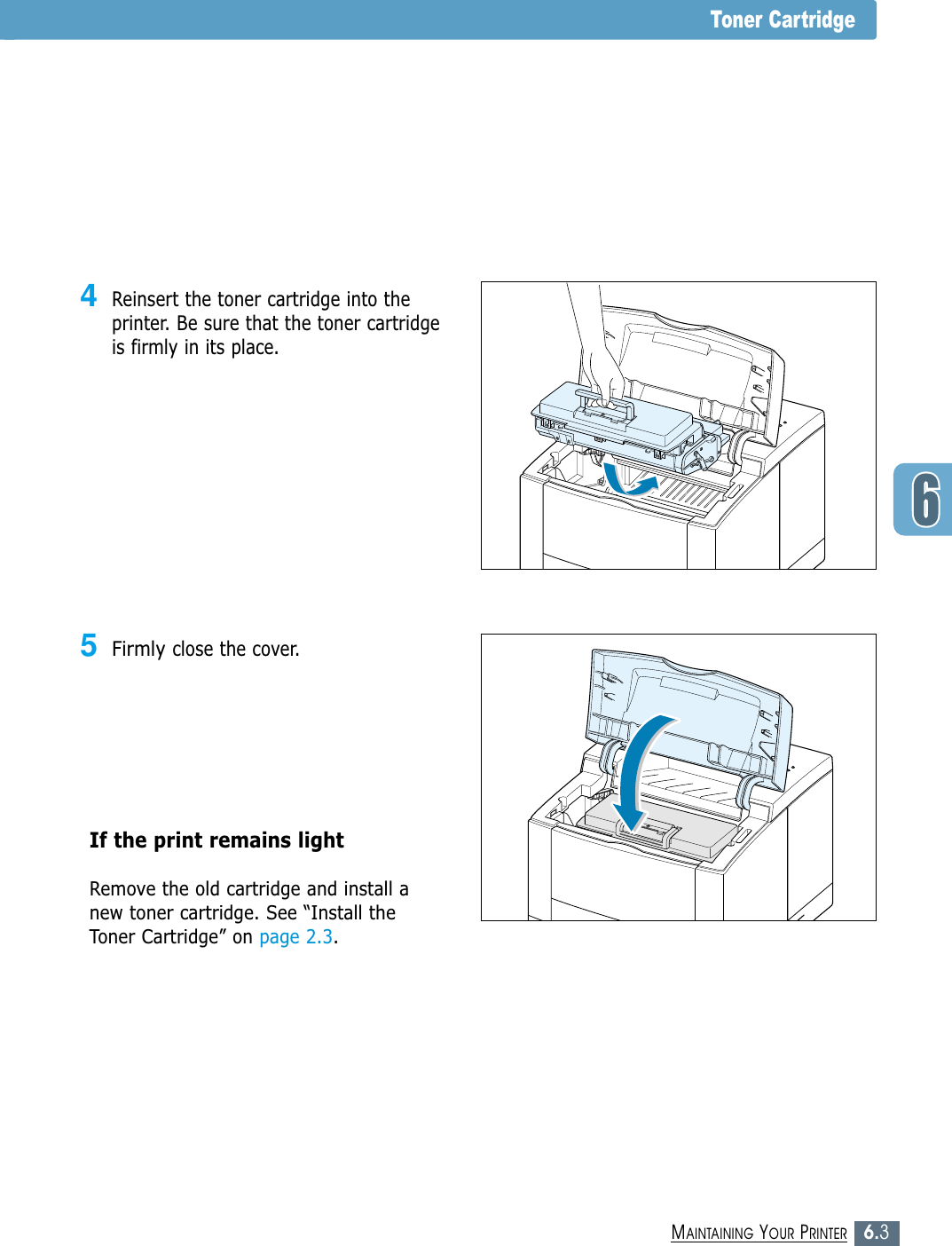 6.3MAINTAINING YOUR PRINTERToner Cartridge4Reinsert the toner cartridge into theprinter. Be sure that the toner cartridgeis firmly in its place.5Firmly close the cover.If the print remains light Remove the old cartridge and install anew toner cartridge. See “Install theToner Cartridge” on page 2.3.