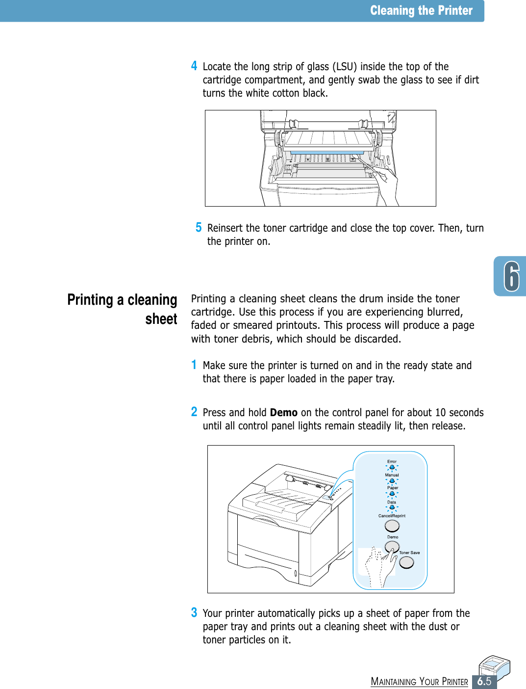 6.5MAINTAINING YOUR PRINTER3Your printer automatically picks up a sheet of paper from thepaper tray and prints out a cleaning sheet with the dust ortoner particles on it.5Reinsert the toner cartridge and close the top cover. Then, turnthe printer on.Cleaning the PrinterPrinting a cleaningsheet Printing a cleaning sheet cleans the drum inside the tonercartridge. Use this process if you are experiencing blurred,faded or smeared printouts. This process will produce a pagewith toner debris, which should be discarded.1Make sure the printer is turned on and in the ready state andthat there is paper loaded in the paper tray.2Press and hold Demo on the control panel for about 10 secondsuntil all control panel lights remain steadily lit, then release.4Locate the long strip of glass (LSU) inside the top of thecartridge compartment, and gently swab the glass to see if dirtturns the white cotton black.