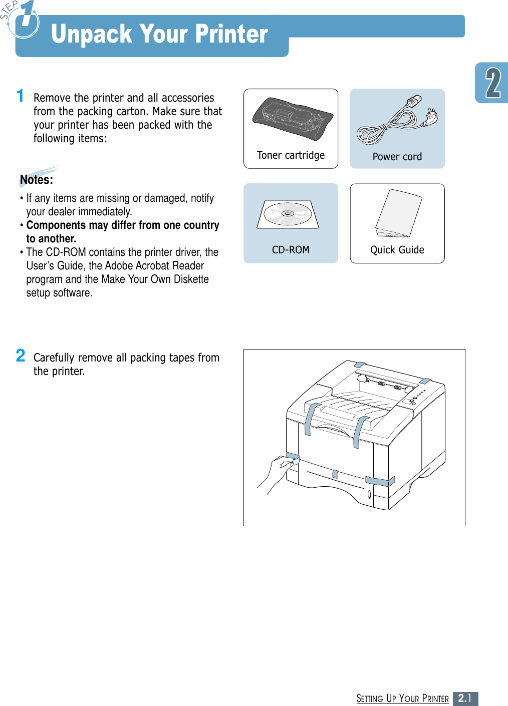2.1SETTING UP YOUR PRINTERUnpack Your Printer1Remove the printer and all accessoriesfrom the packing carton. Make sure thatyour printer has been packed with thefollowing items:Notes: • If any items are missing or damaged, notifyyour dealer immediately.• Components may differ from one countryto another.• The CD-ROM contains the printer driver, theUser’s Guide, the Adobe Acrobat Readerprogram and the Make Your Own Diskettesetup software.Toner cartridge Power cordQuick GuideCD-ROM2Carefully remove all packing tapes fromthe printer. 