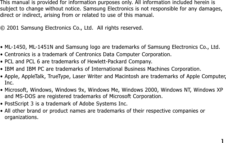 This manual is provided for information purposes only. All information included herein issubject to change without notice. Samsung Electronics is not responsible for any damages,direct or indirect, arising from or related to use of this manual.© 2001 Samsung Electronics Co., Ltd.  All rights reserved.• ML-1450, ML-1451N and Samsung logo are trademarks of Samsung Electronics Co., Ltd.• Centronics is a trademark of Centronics Data Computer Corporation.• PCL and PCL 6 are trademarks of Hewlett-Packard Company.• IBM and IBM PC are trademarks of International Business Machines Corporation.• Apple, AppleTalk, TrueType, Laser Writer and Macintosh are trademarks of Apple Computer,Inc.• Microsoft, Windows, Windows 9x, Windows Me, Windows 2000, Windows NT, Windows XPand MS-DOS are registered trademarks of Microsoft Corporation.• PostScript 3 is a trademark of Adobe Systems Inc.• All other brand or product names are trademarks of their respective companies ororganizations.1