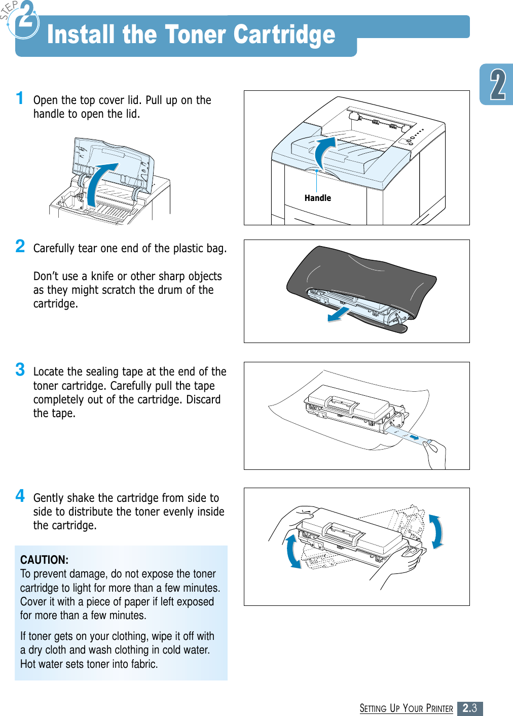2.3SETTING UP YOUR PRINTER1Open the top cover lid. Pull up on thehandle to open the lid.2Carefully tear one end of the plastic bag. Don’t use a knife or other sharp objectsas they might scratch the drum of thecartridge.3Locate the sealing tape at the end of thetoner cartridge. Carefully pull the tapecompletely out of the cartridge. Discardthe tape.4Gently shake the cartridge from side toside to distribute the toner evenly insidethe cartridge.CAUTION:To prevent damage, do not expose the tonercartridge to light for more than a few minutes.Cover it with a piece of paper if left exposedfor more than a few minutes.If toner gets on your clothing, wipe it off witha dry cloth and wash clothing in cold water.Hot water sets toner into fabric.Install the Toner CartridgeHandle