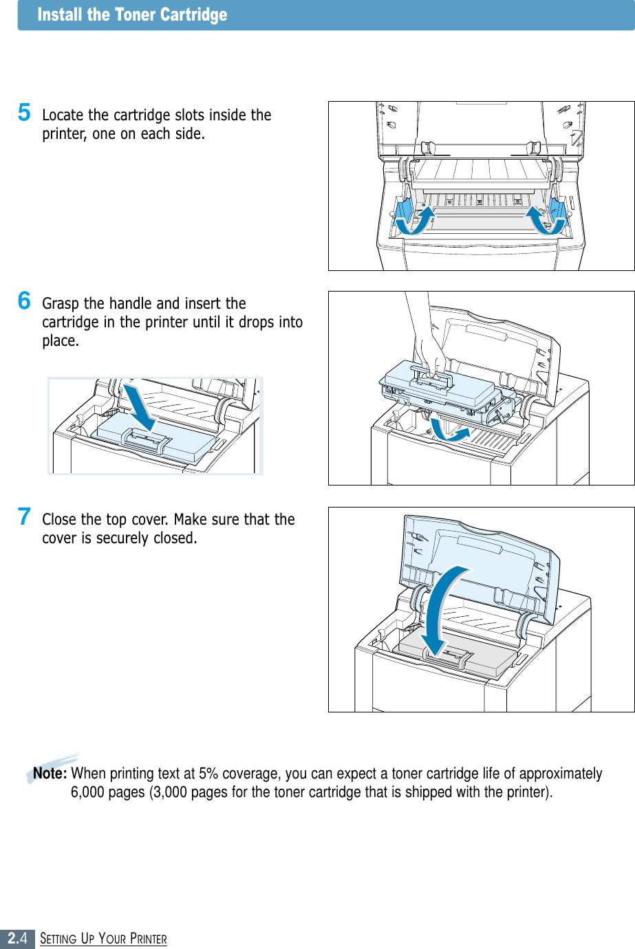 2.4SETTING UP YOUR PRINTERNote: When printing text at 5% coverage, you can expect a toner cartridge life of approximately6,000 pages (3,000 pages for the toner cartridge that is shipped with the printer).6Grasp the handle and insert thecartridge in the printer until it drops intoplace.7Close the top cover. Make sure that thecover is securely closed.5Locate the cartridge slots inside theprinter, one on each side.Install the Toner Cartridge