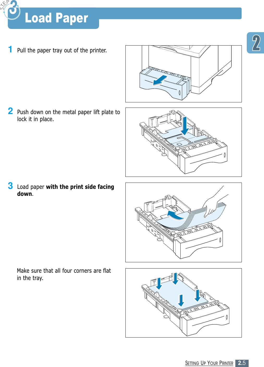 2.5SETTING UP YOUR PRINTER1Pull the paper tray out of the printer.3Load paper with the print side facingdown.Make sure that all four corners are flatin the tray.2Push down on the metal paper lift plate tolock it in place.Load Paper