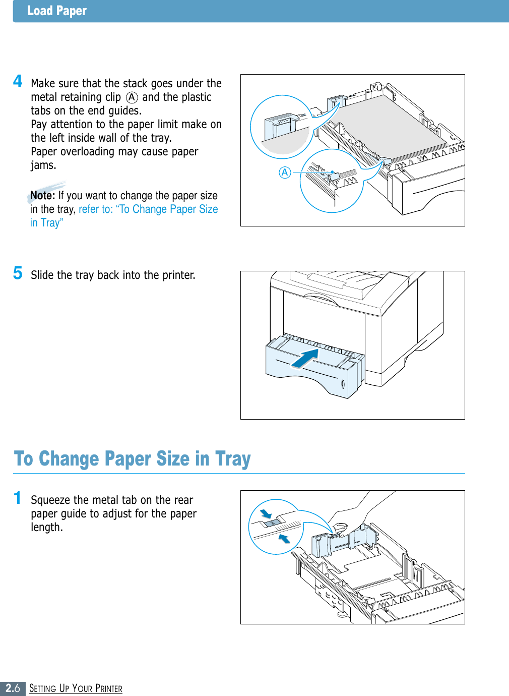 2.6SETTING UP YOUR PRINTER5Slide the tray back into the printer.Note: If you want to change the paper sizein the tray, refer to: “To Change Paper Sizein Tray”1Squeeze the metal tab on the rearpaper guide to adjust for the paperlength.To Change Paper Size in Tray4Make sure that the stack goes under themetal retaining clip      and the plastictabs on the end guides. Pay attention to the paper limit make onthe left inside wall of the tray.Paper overloading may cause paperjams.AALoad Paper