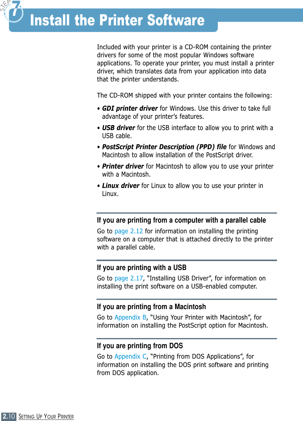2.10SETTING UP YOUR PRINTERIncluded with your printer is a CD-ROM containing the printerdrivers for some of the most popular Windows softwareapplications. To operate your printer, you must install a printerdriver, which translates data from your application into datathat the printer understands.The CD-ROM shipped with your printer contains the following:• GDI printer driver for Windows. Use this driver to take fulladvantage of your printer’s features.  • USB driver for the USB interface to allow you to print with aUSB cable.• PostScript Printer Description (PPD) file for Windows andMacintosh to allow installation of the PostScript driver.• Printer driver for Macintosh to allow you to use your printerwith a Macintosh.• Linux driver for Linux to allow you to use your printer inLinux.If you are printing from a computer with a parallel cableGo to page 2.12 for information on installing the printingsoftware on a computer that is attached directly to the printerwith a parallel cable.If you are printing with a USBGo to page 2.17, “Installing USB Driver”, for information oninstalling the print software on a USB-enabled computer.If you are printing from a MacintoshGo to Appendix B, “Using Your Printer with Macintosh”, forinformation on installing the PostScript option for Macintosh.If you are printing from DOSGo to Appendix C, “Printing from DOS Applications”, forinformation on installing the DOS print software and printingfrom DOS application.Install the Printer Software