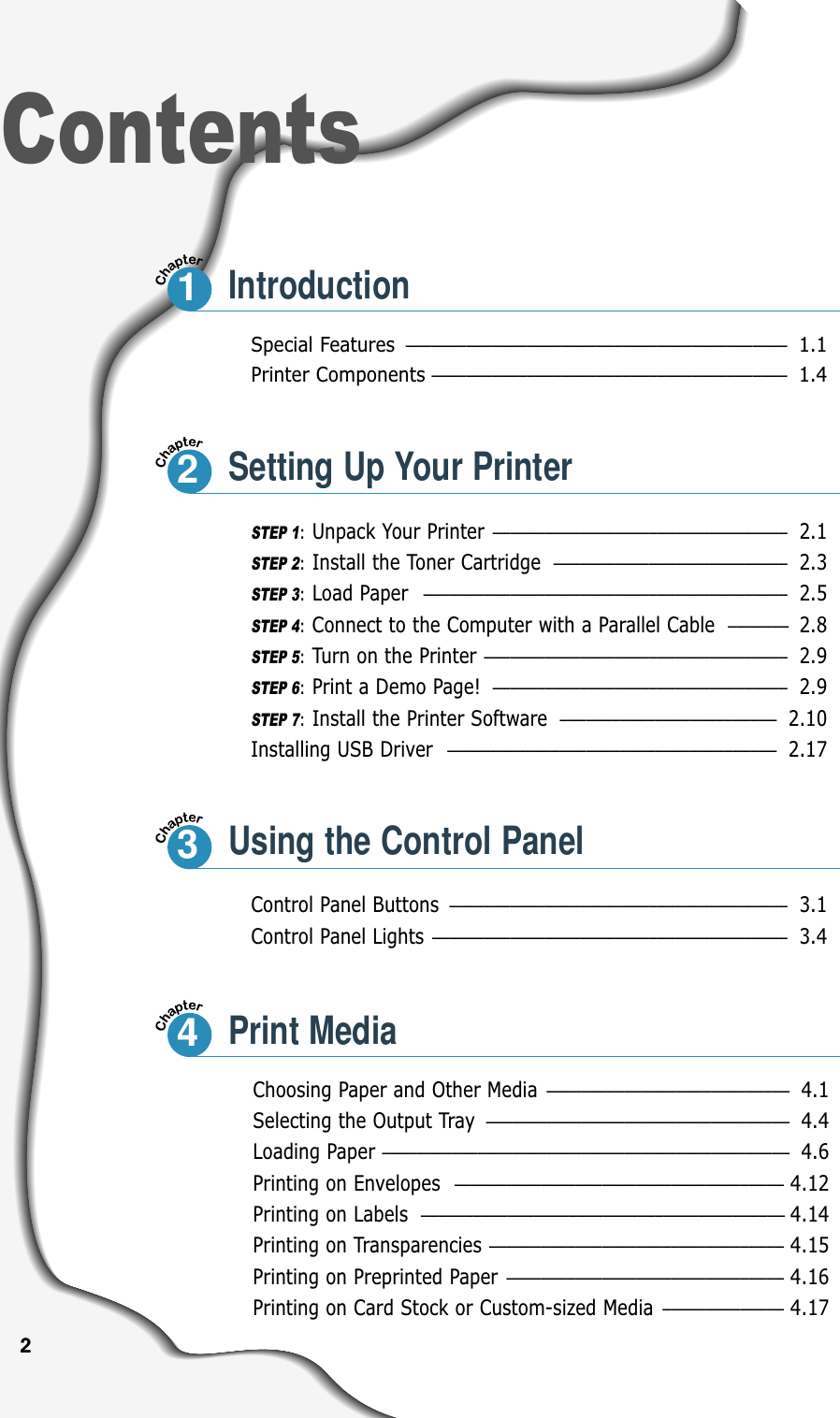 Special Features ––––––––––––––––––––––––––––––––––––––––––––1.1Printer Components–––––––––––––––––––––––––––––––––––––––––1.4Control Panel Buttons ––––––––––––––––––––––––––––––––––––––– 3.1Control Panel Lights ––––––––––––––––––––––––––––––––––––––––– 3.4ContentsSTEP 1:Unpack Your Printer –––––––––––––––––––––––––––––––––– 2.1STEP 2:Install the Toner Cartridge ––––––––––––––––––––––––––– 2.3STEP 3:Load Paper –––––––––––––––––––––––––––––––––––––––––– 2.5STEP 4:Connect to the Computer with a Parallel Cable  ––––––– 2.8STEP 5:Turn on the Printer ––––––––––––––––––––––––––––––––––– 2.9STEP 6:Print a Demo Page! –––––––––––––––––––––––––––––––––– 2.9STEP 7:Install the Printer Software ––––––––––––––––––––––––– 2.10Installing USB Driver –––––––––––––––––––––––––––––––––––––– 2.17Choosing Paper and Other Media –––––––––––––––––––––––––––– 4.1Selecting the Output Tray ––––––––––––––––––––––––––––––––––– 4.4Loading Paper ––––––––––––––––––––––––––––––––––––––––––––––– 4.6Printing on Envelopes –––––––––––––––––––––––––––––––––––––– 4.12Printing on Labels –––––––––––––––––––––––––––––––––––––––––– 4.14Printing on Transparencies –––––––––––––––––––––––––––––––––– 4.15Printing on Preprinted Paper –––––––––––––––––––––––––––––––– 4.16Printing on Card Stock or Custom-sized Media –––––––––––––– 4.1712Setting Up Your Printer3Using the Control Panel4Print Media2Introduction
