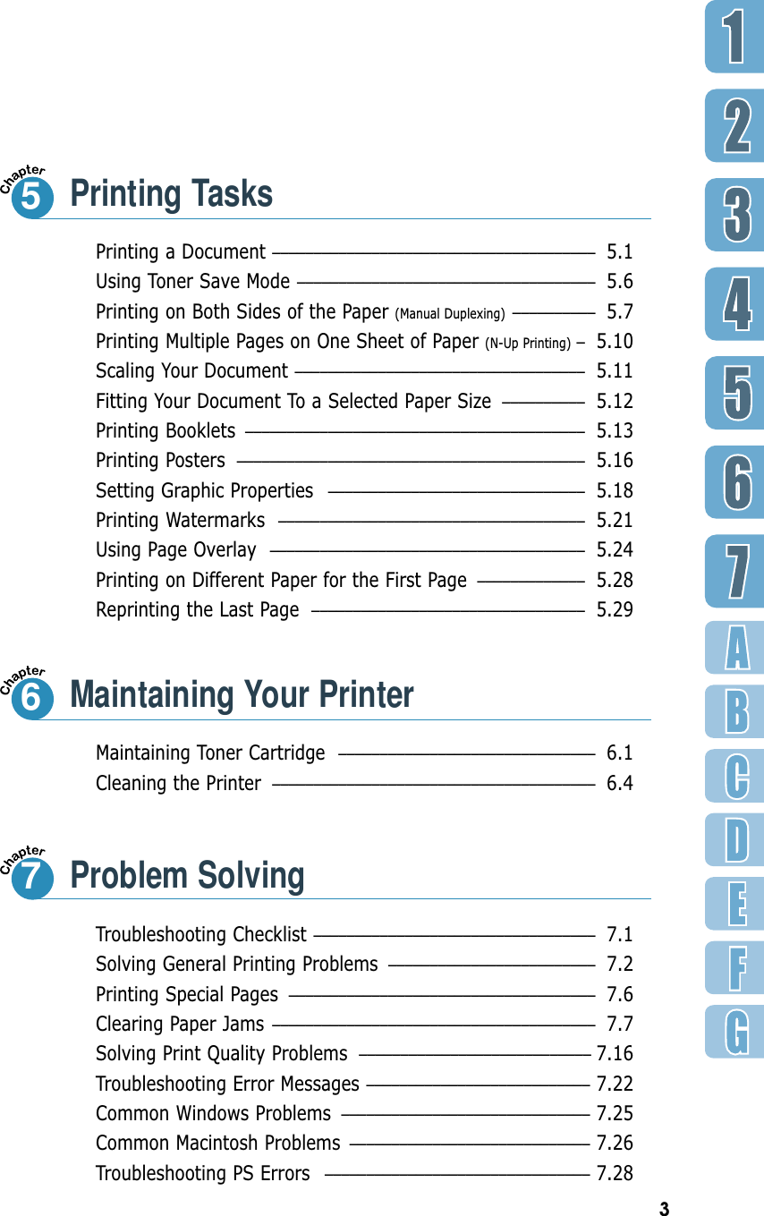 3Printing a Document ––––––––––––––––––––––––––––––––––––––– 5.1Using Toner Save Mode –––––––––––––––––––––––––––––––––––– 5.6Printing on Both Sides of the Paper (Manual Duplexing)  –––––––––– 5.7Printing Multiple Pages on One Sheet of Paper (N-Up Printing) –5.10Scaling Your Document ––––––––––––––––––––––––––––––––––– 5.11Fitting Your Document To a Selected Paper Size –––––––––– 5.12Printing Booklets ––––––––––––––––––––––––––––––––––––––––– 5.13Printing Posters –––––––––––––––––––––––––––––––––––––––––– 5.16Setting Graphic Properties ––––––––––––––––––––––––––––––– 5.18Printing Watermarks ––––––––––––––––––––––––––––––––––––– 5.21Using Page Overlay –––––––––––––––––––––––––––––––––––––– 5.24Printing on Different Paper for the First Page ––––––––––––– 5.28Reprinting the Last Page ––––––––––––––––––––––––––––––––– 5.29Printing Tasks5Maintaining Toner Cartridge ––––––––––––––––––––––––––––––– 6.1Cleaning the Printer ––––––––––––––––––––––––––––––––––––––– 6.46Troubleshooting Checklist –––––––––––––––––––––––––––––––––– 7.1Solving General Printing Problems ––––––––––––––––––––––––– 7.2Printing Special Pages ––––––––––––––––––––––––––––––––––––– 7.6Clearing Paper Jams ––––––––––––––––––––––––––––––––––––––– 7.7Solving Print Quality Problems –––––––––––––––––––––––––––– 7.16Troubleshooting Error Messages ––––––––––––––––––––––––––– 7.22Common Windows Problems –––––––––––––––––––––––––––––– 7.25Common Macintosh Problems ––––––––––––––––––––––––––––– 7.26Troubleshooting PS Errors –––––––––––––––––––––––––––––––– 7.28Problem Solving7Maintaining Your Printer