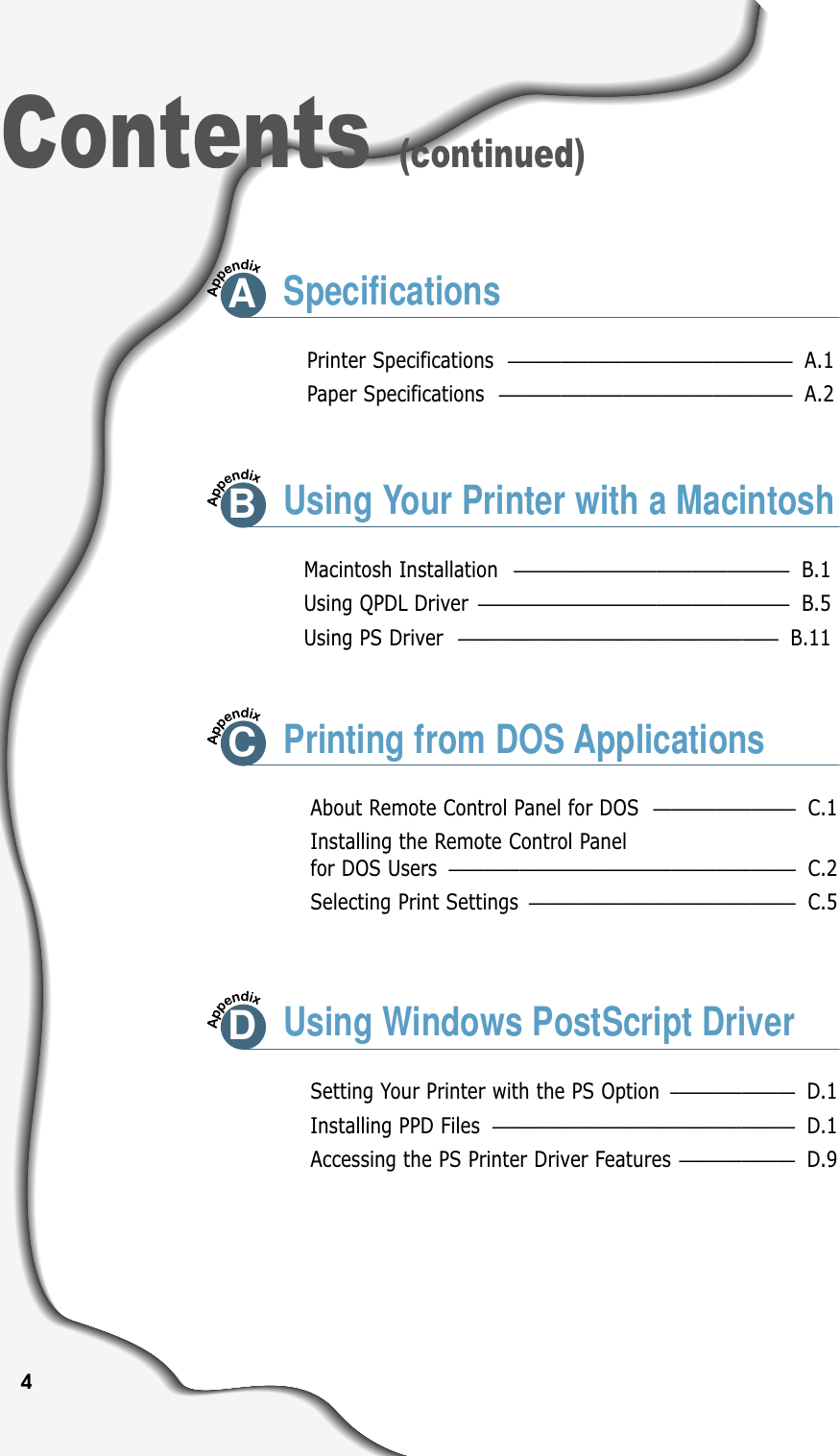 4Contents (continued)Printer Specifications –––––––––––––––––––––––––––––––– A.1Paper Specifications ––––––––––––––––––––––––––––––––– A.2ASpecificationsMacintosh Installation ––––––––––––––––––––––––––––––– B.1Using QPDL Driver ––––––––––––––––––––––––––––––––––– B.5Using PS Driver –––––––––––––––––––––––––––––––––––– B.11About Remote Control Panel for DOS  –––––––––––––––– C.1Installing the Remote Control Panel for DOS Users ––––––––––––––––––––––––––––––––––––––– C.2Selecting Print Settings –––––––––––––––––––––––––––––– C.5BUsing Your Printer with a MacintoshCPrinting from DOS ApplicationsSetting Your Printer with the PS Option –––––––––––––– D.1Installing PPD Files  –––––––––––––––––––––––––––––––––– D.1Accessing the PS Printer Driver Features ––––––––––––– D.9DUsing Windows PostScript Driver