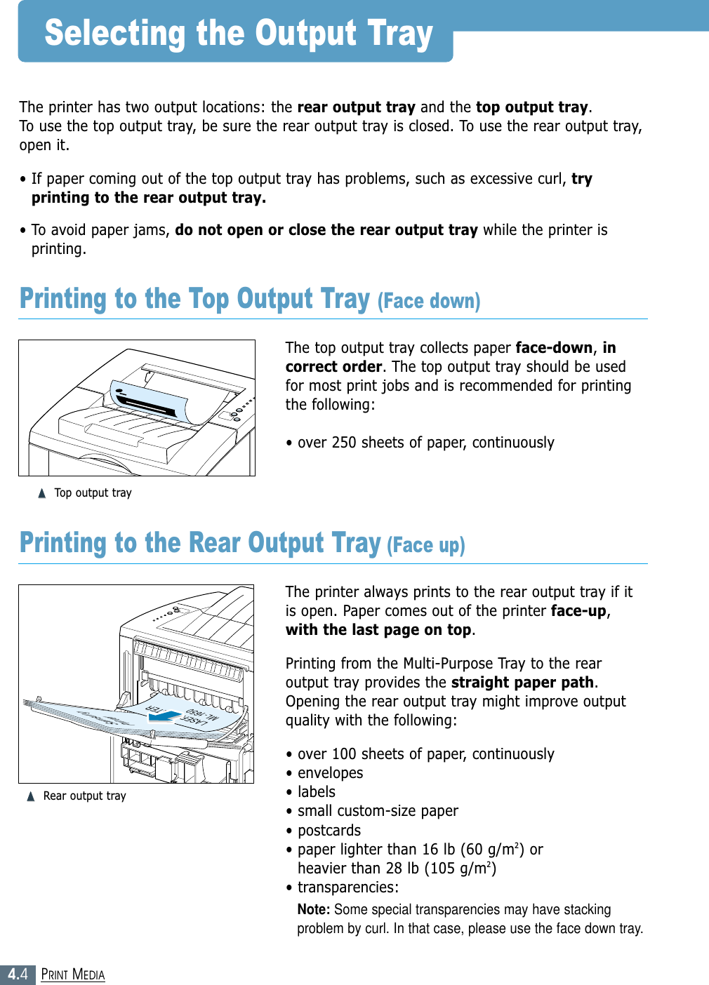 4.4PRINT MEDIASelecting the Output TrayThe printer has two output locations: the rear output tray and the top output tray. To use the top output tray, be sure the rear output tray is closed. To use the rear output tray,open it.• If paper coming out of the top output tray has problems, such as excessive curl, tryprinting to the rear output tray.• To avoid paper jams, do not open or close the rear output tray while the printer isprinting.The top output tray collects paper face-down, incorrect order. The top output tray should be usedfor most print jobs and is recommended for printingthe following:• over 250 sheets of paper, continuously➐➐➐➐Top output trayThe printer always prints to the rear output tray if itis open. Paper comes out of the printer face-up,with the last page on top.Printing from the Multi-Purpose Tray to the rearoutput tray provides the straight paper path.Opening the rear output tray might improve outputquality with the following:• over 100 sheets of paper, continuously• envelopes• labels• small custom-size paper• postcards• paper lighter than 16 lb (60 g/m2) or heavier than 28 lb (105 g/m2)• transparencies:Note: Some special transparencies may have stackingproblem by curl. In that case, please use the face down tray.SamsungPrinterLASER PRINTERML-1650Printing to the Top Output Tray (Face down)Printing to the Rear Output Tray (Face up)➐➐➐➐Rear output tray