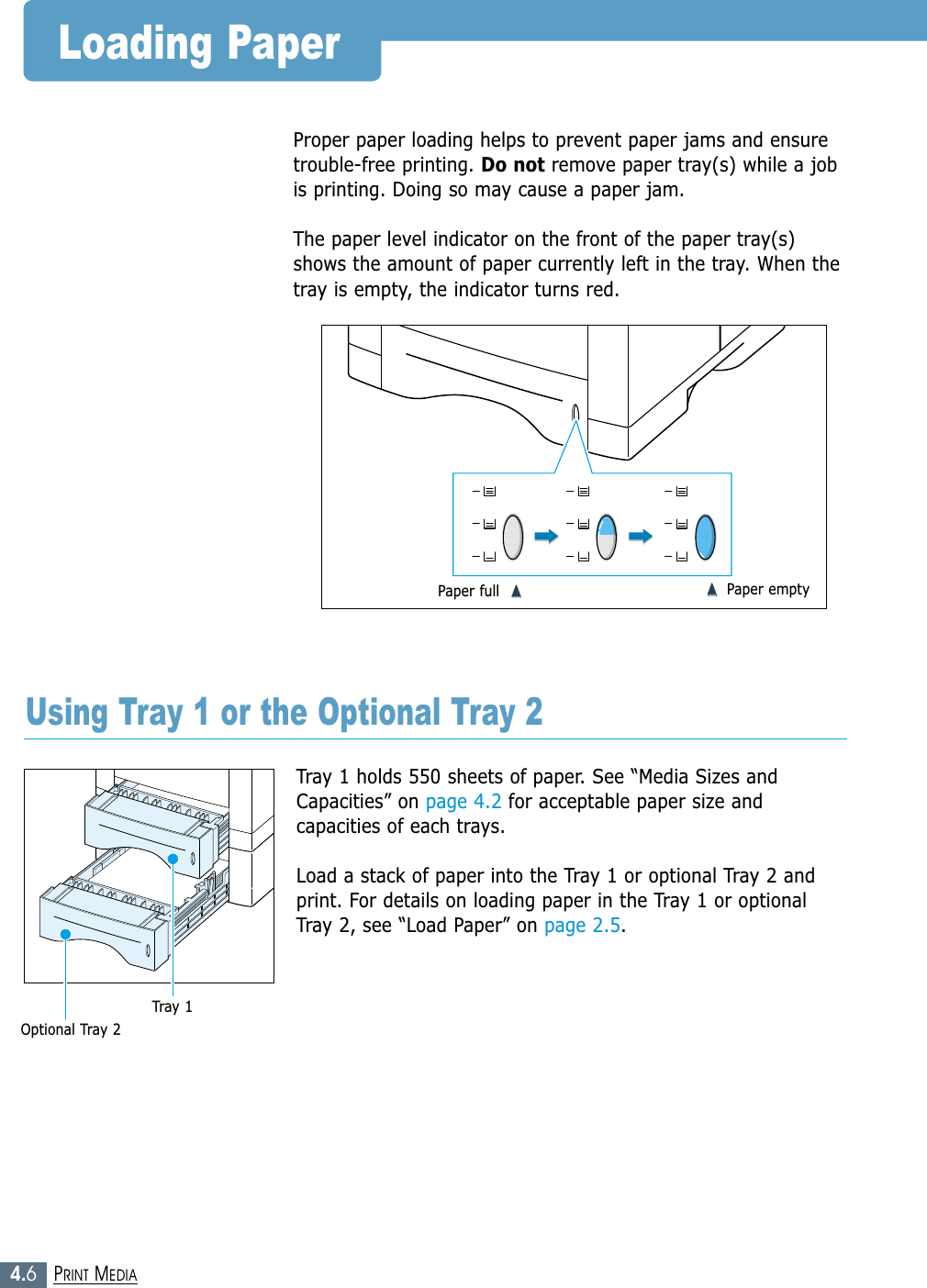 4.6PRINT MEDIALoading PaperTray 1 holds 550 sheets of paper. See “Media Sizes andCapacities” on page 4.2 for acceptable paper size andcapacities of each trays.Load a stack of paper into the Tray 1 or optional Tray 2 andprint. For details on loading paper in the Tray 1 or optionalTray 2, see “Load Paper” on page 2.5.Proper paper loading helps to prevent paper jams and ensuretrouble-free printing. Do not remove paper tray(s) while a jobis printing. Doing so may cause a paper jam. The paper level indicator on the front of the paper tray(s)shows the amount of paper currently left in the tray. When thetray is empty, the indicator turns red.Using Tray 1 or the Optional Tray 2Paper full  ➐➐➐➐➐➐☎☎☎☎➐➐☎☎☎☎Paper emptyOptional Tray 2Tray 1