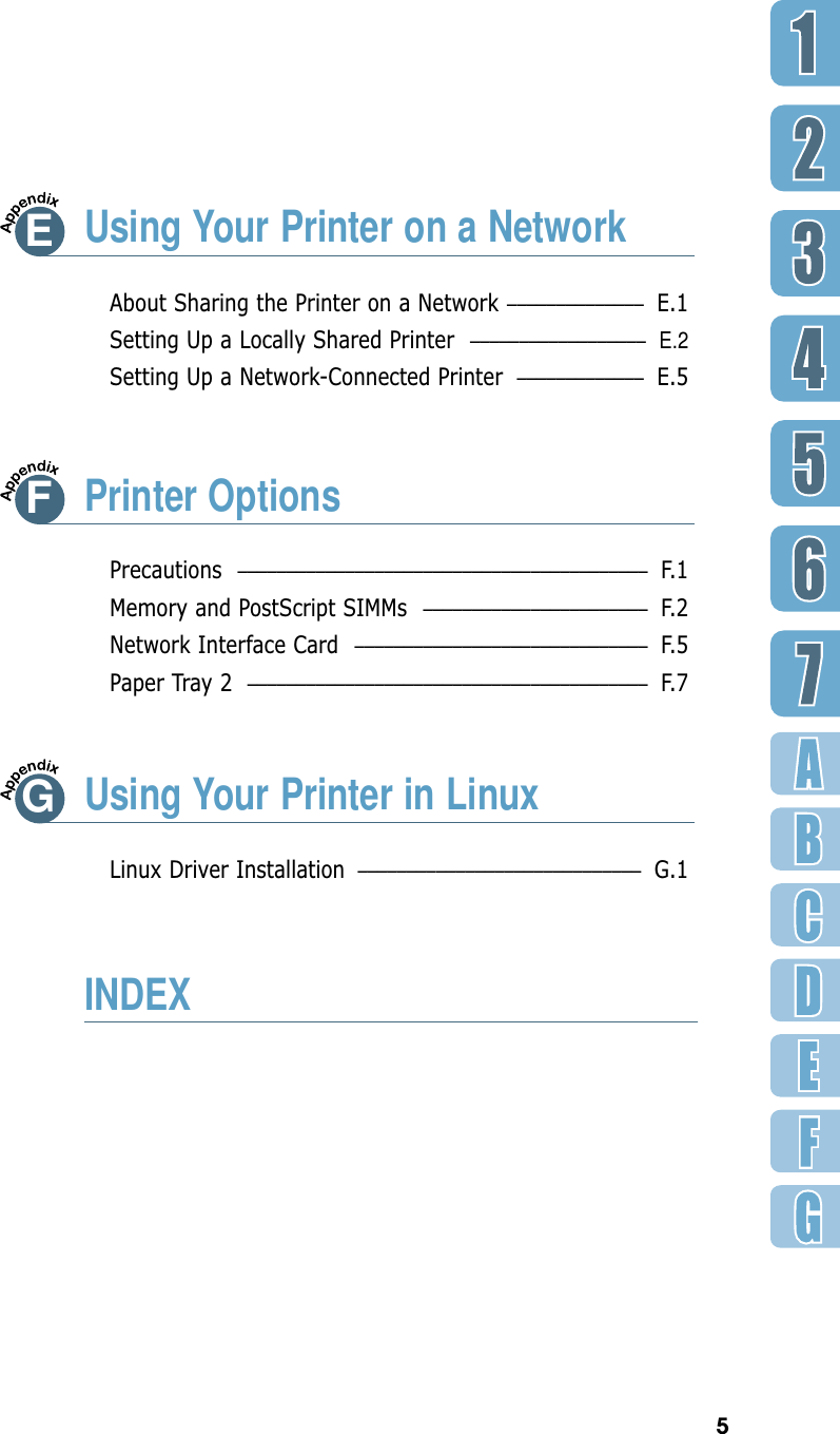 5EUsing Your Printer on a NetworkAbout Sharing the Printer on a Network –––––––––––––– E.1Setting Up a Locally Shared Printer  ––––––––––––––––––E.2Setting Up a Network-Connected Printer ––––––––––––– E.5Precautions –––––––––––––––––––––––––––––––––––––––––– F.1Memory and PostScript SIMMs ––––––––––––––––––––––– F.2Network Interface Card –––––––––––––––––––––––––––––– F.5Paper Tray 2 ––––––––––––––––––––––––––––––––––––––––– F. 7Linux Driver Installation ––––––––––––––––––––––––––––– G.1FPrinter OptionsGUsing Your Printer in LinuxINDEX