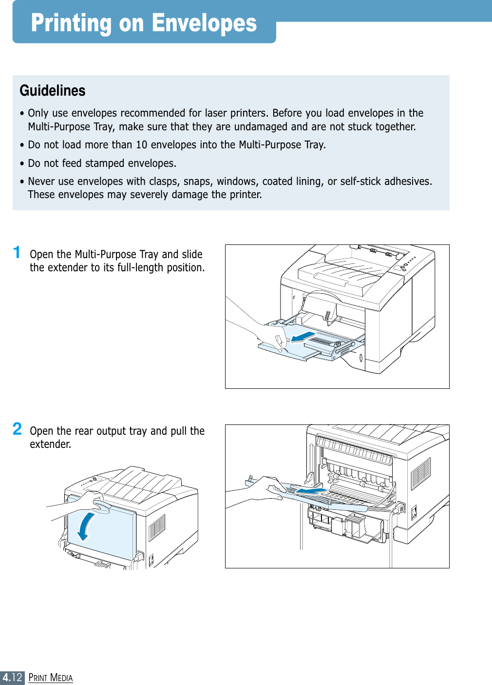 4.12PRINT MEDIAPrinting on EnvelopesGuidelines• Only use envelopes recommended for laser printers. Before you load envelopes in theMulti-Purpose Tray, make sure that they are undamaged and are not stuck together. • Do not load more than 10 envelopes into the Multi-Purpose Tray.• Do not feed stamped envelopes.• Never use envelopes with clasps, snaps, windows, coated lining, or self-stick adhesives.These envelopes may severely damage the printer.1Open the Multi-Purpose Tray and slidethe extender to its full-length position.2Open the rear output tray and pull theextender.