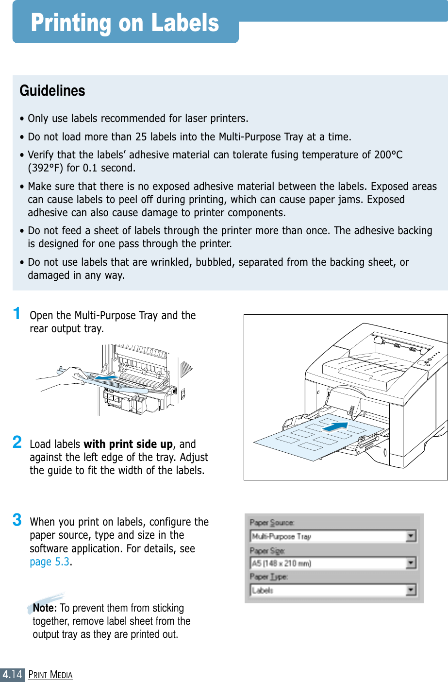 4.14PRINT MEDIAPrinting on LabelsGuidelines• Only use labels recommended for laser printers.• Do not load more than 25 labels into the Multi-Purpose Tray at a time.• Verify that the labels’ adhesive material can tolerate fusing temperature of 200°C(392°F) for 0.1 second.• Make sure that there is no exposed adhesive material between the labels. Exposed areascan cause labels to peel off during printing, which can cause paper jams. Exposedadhesive can also cause damage to printer components.• Do not feed a sheet of labels through the printer more than once. The adhesive backingis designed for one pass through the printer.• Do not use labels that are wrinkled, bubbled, separated from the backing sheet, ordamaged in any way.1Open the Multi-Purpose Tray and therear output tray.2Load labels with print side up, andagainst the left edge of the tray. Adjustthe guide to fit the width of the labels.3When you print on labels, configure thepaper source, type and size in thesoftware application. For details, seepage 5.3.Note: To prevent them from stickingtogether, remove label sheet from theoutput tray as they are printed out.