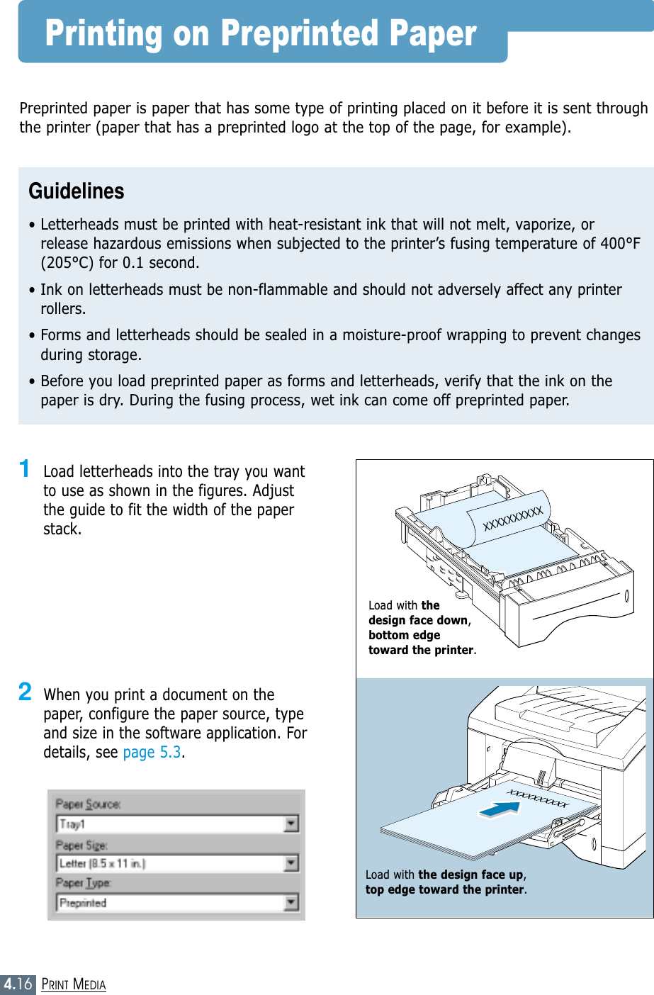 4.16PRINT MEDIAPrinting on Preprinted PaperXXXXXXXXXX1Load letterheads into the tray you wantto use as shown in the figures. Adjustthe guide to fit the width of the paperstack. 2When you print a document on thepaper, configure the paper source, typeand size in the software application. Fordetails, see page 5.3.Preprinted paper is paper that has some type of printing placed on it before it is sent throughthe printer (paper that has a preprinted logo at the top of the page, for example).Guidelines• Letterheads must be printed with heat-resistant ink that will not melt, vaporize, orrelease hazardous emissions when subjected to the printer’s fusing temperature of 400°F(205°C) for 0.1 second.• Ink on letterheads must be non-flammable and should not adversely affect any printerrollers.• Forms and letterheads should be sealed in a moisture-proof wrapping to prevent changesduring storage.• Before you load preprinted paper as forms and letterheads, verify that the ink on thepaper is dry. During the fusing process, wet ink can come off preprinted paper.Load with the design face down,bottom edge toward the printer.Load with the design face up, top edge toward the printer.