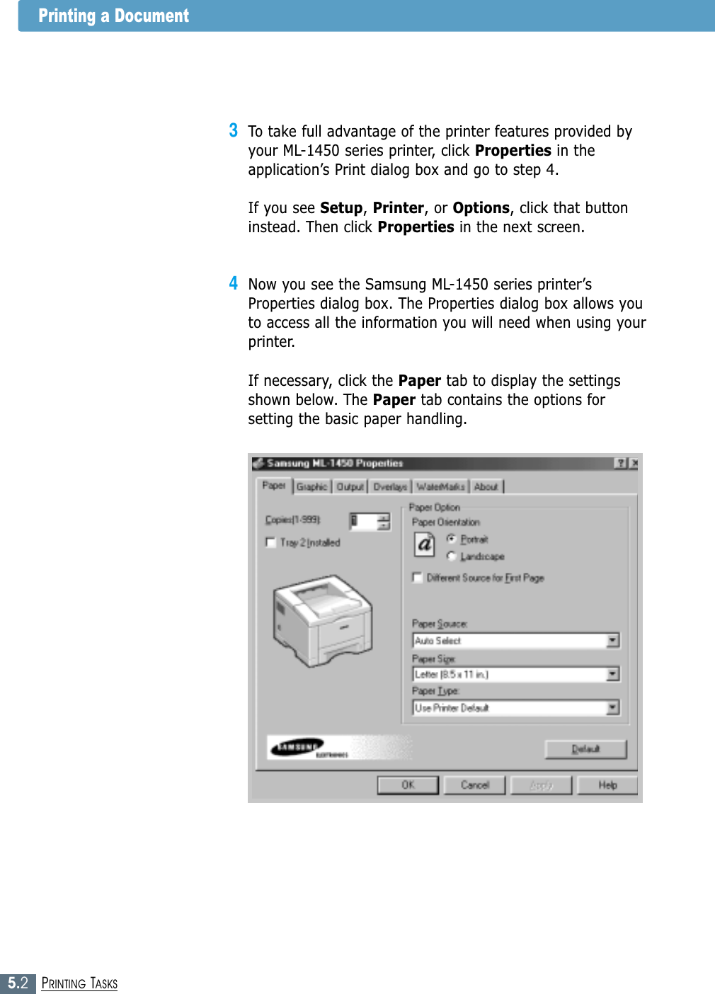 5.2PRINTING TASKSPrinting a Document3To take full advantage of the printer features provided byyour ML-1450 series printer, click Properties in theapplication’s Print dialog box and go to step 4. If you see Setup, Printer, or Options, click that buttoninstead. Then click Properties in the next screen.4Now you see the Samsung ML-1450 series printer’sProperties dialog box. The Properties dialog box allows youto access all the information you will need when using yourprinter.If necessary, click the Paper tab to display the settingsshown below. The Paper tab contains the options forsetting the basic paper handling.