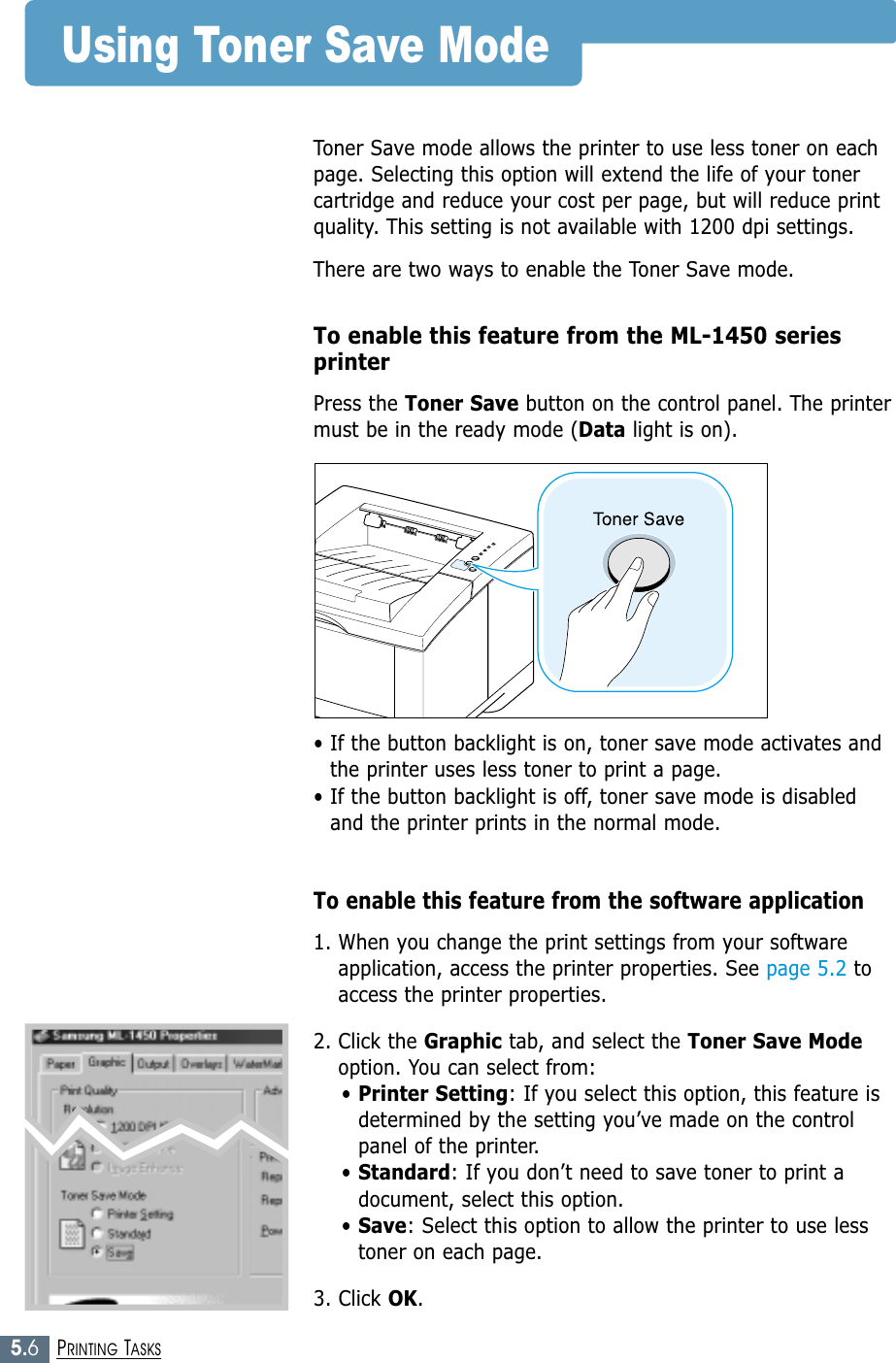 5.6PRINTING TASKSUsing Toner Save ModeToner Save mode allows the printer to use less toner on eachpage. Selecting this option will extend the life of your tonercartridge and reduce your cost per page, but will reduce printquality. This setting is not available with 1200 dpi settings.There are two ways to enable the Toner Save mode.To enable this feature from the ML-1450 seriesprinterPress the Toner Save button on the control panel. The printermust be in the ready mode (Data light is on).• If the button backlight is on, toner save mode activates andthe printer uses less toner to print a page.• If the button backlight is off, toner save mode is disabledand the printer prints in the normal mode.To enable this feature from the software application1. When you change the print settings from your softwareapplication, access the printer properties. See page 5.2 toaccess the printer properties.2. Click the Graphic tab, and select the Toner Save Modeoption. You can select from: • Printer Setting: If you select this option, this feature isdetermined by the setting you’ve made on the controlpanel of the printer.• Standard: If you don’t need to save toner to print adocument, select this option.• Save: Select this option to allow the printer to use lesstoner on each page.3. Click OK.