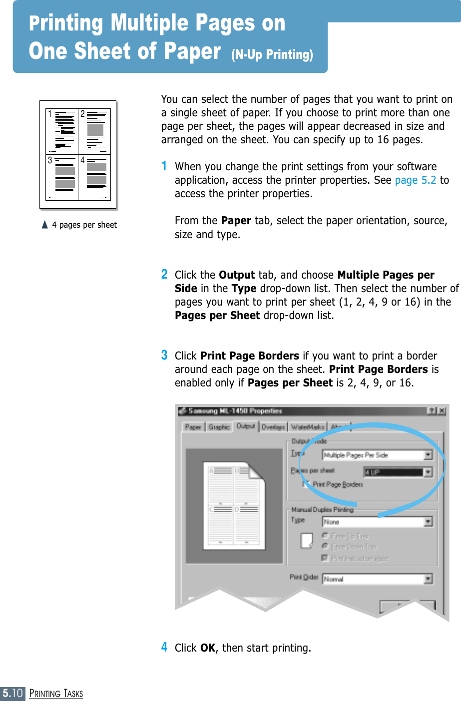 5.10PRINTING TASKS1 23 4You can select the number of pages that you want to print ona single sheet of paper. If you choose to print more than onepage per sheet, the pages will appear decreased in size andarranged on the sheet. You can specify up to 16 pages.1When you change the print settings from your softwareapplication, access the printer properties. See page 5.2 toaccess the printer properties.From the Paper tab, select the paper orientation, source,size and type.2Click the Output tab, and choose Multiple Pages perSide in the Type drop-down list. Then select the number ofpages you want to print per sheet (1, 2, 4, 9 or 16) in thePages per Sheet drop-down list.3Click Print Page Borders if you want to print a borderaround each page on the sheet. Print Page Borders isenabled only if Pages per Sheet is 2, 4, 9, or 16.➐☎➐☎4 pages per sheetPrinting Multiple Pages on One Sheet of Paper  (N-Up Printing)4Click OK, then start printing. 