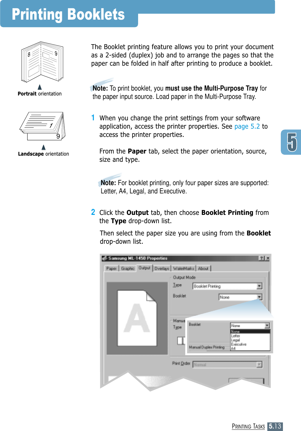5.13PRINTING TASKS➐➐➐➐Portrait orientationPrinting Booklets89➐➐➐➐Landscape orientation719The Booklet printing feature allows you to print your documentas a 2-sided (duplex) job and to arrange the pages so that thepaper can be folded in half after printing to produce a booklet. 1When you change the print settings from your softwareapplication, access the printer properties. See page 5.2 toaccess the printer properties.From the Paper tab, select the paper orientation, source,size and type.2Click the Output tab, then choose Booklet Printing fromthe Type drop-down list. Then select the paper size you are using from the Bookletdrop-down list.Note: For booklet printing, only four paper sizes are supported:Letter, A4, Legal, and Executive.Note: To print booklet, you must use the Multi-Purpose Tray forthe paper input source. Load paper in the Multi-Purpose Tray.