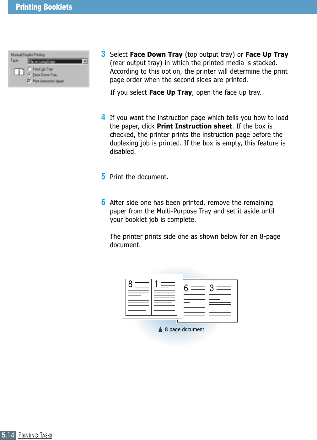 5.14PRINTING TASKS3Select Face Down Tray (top output tray) or Face Up Tray(rear output tray) in which the printed media is stacked.According to this option, the printer will determine the printpage order when the second sides are printed.If you select Face Up Tray, open the face up tray.4If you want the instruction page which tells you how to loadthe paper, click Print Instruction sheet. If the box ischecked, the printer prints the instruction page before theduplexing job is printed. If the box is empty, this feature isdisabled. 5Print the document. 6After side one has been printed, remove the remainingpaper from the Multi-Purpose Tray and set it aside untilyour booklet job is complete.The printer prints side one as shown below for an 8-pagedocument.➐➐☎☎➐➐☎☎8 page document6381Printing Booklets