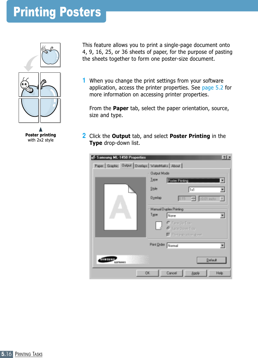5.16PRINTING TASKSPrinting PostersThis feature allows you to print a single-page document onto4, 9, 16, 25, or 36 sheets of paper, for the purpose of pastingthe sheets together to form one poster-size document.1When you change the print settings from your softwareapplication, access the printer properties. See page 5.2 formore information on accessing printer properties.From the Paper tab, select the paper orientation, source,size and type.2Click the Output tab, and select Poster Printing in theType drop-down list.➐➐➐➐Poster printingwith 2x2 style