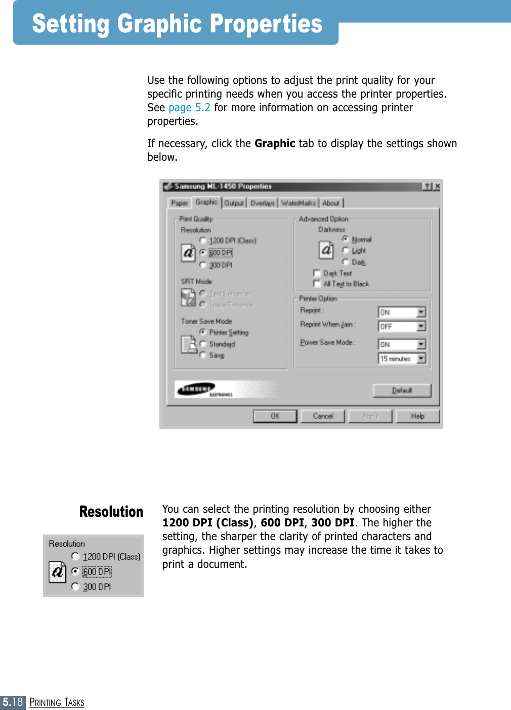 5.18PRINTING TASKSSetting Graphic PropertiesYou can select the printing resolution by choosing either 1200 DPI (Class), 600 DPI, 300 DPI. The higher thesetting, the sharper the clarity of printed characters andgraphics. Higher settings may increase the time it takes toprint a document.ResolutionUse the following options to adjust the print quality for yourspecific printing needs when you access the printer properties.See page 5.2 for more information on accessing printerproperties. If necessary, click the Graphic tab to display the settings shownbelow.