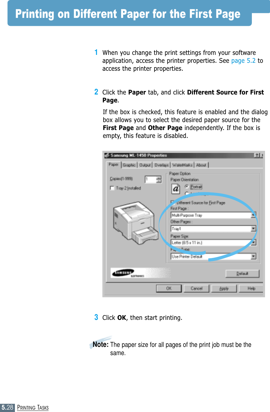 5.28PRINTING TASKSPrinting on Different Paper for the First Page1When you change the print settings from your softwareapplication, access the printer properties. See page 5.2 toaccess the printer properties.2Click the Paper tab, and click Different Source for FirstPage. If the box is checked, this feature is enabled and the dialogbox allows you to select the desired paper source for theFirst Page and Other Page independently. If the box isempty, this feature is disabled. 3Click OK, then start printing. Note: The paper size for all pages of the print job must be thesame.
