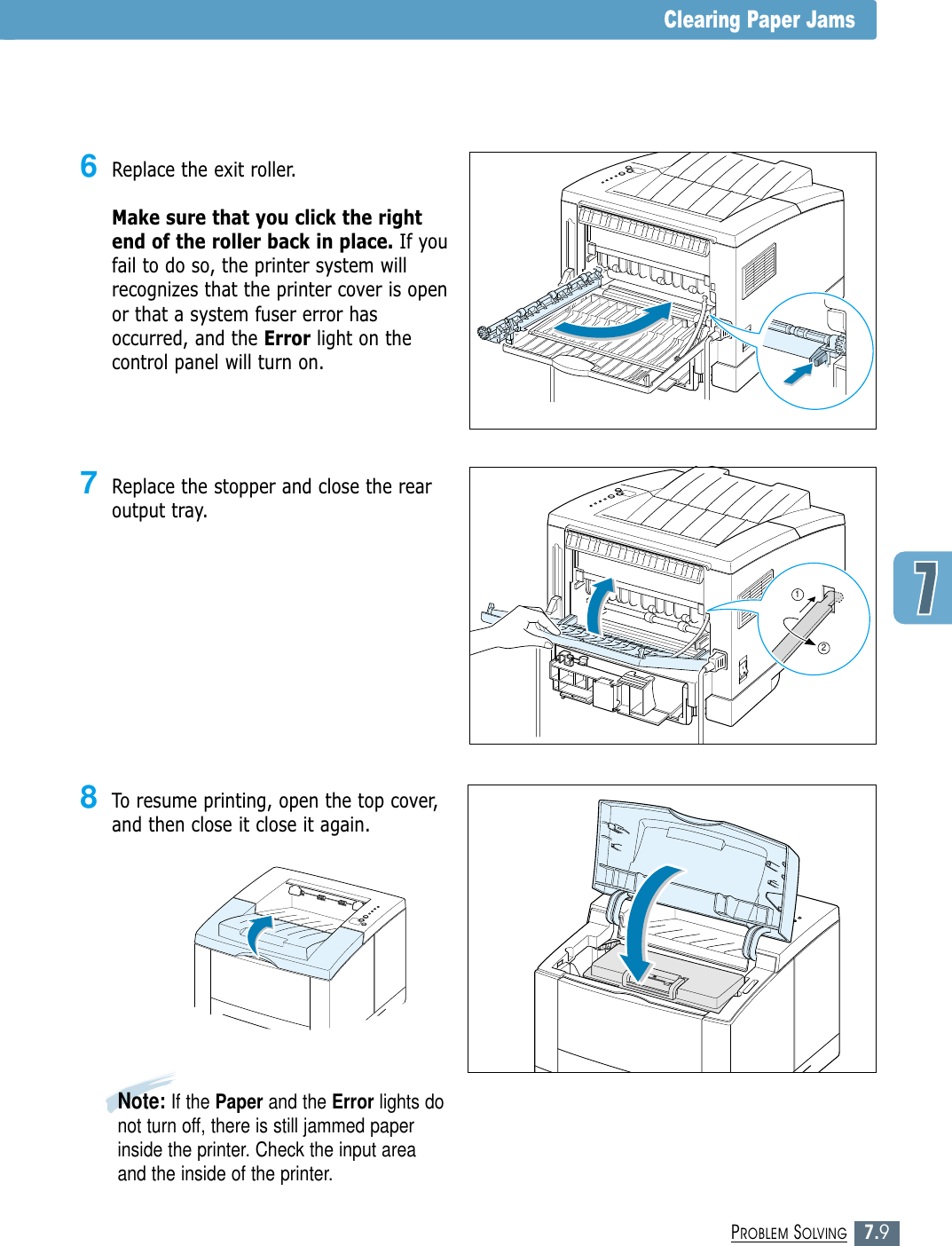 7.9PROBLEM SOLVINGClearing Paper Jams7Replace the stopper and close the rearoutput tray.126Replace the exit roller. Make sure that you click the rightend of the roller back in place. If youfail to do so, the printer system willrecognizes that the printer cover is openor that a system fuser error hasoccurred, and the Error light on thecontrol panel will turn on.8To resume printing, open the top cover,and then close it close it again.Note: If the Paper and the Error lights donot turn off, there is still jammed paperinside the printer. Check the input areaand the inside of the printer.