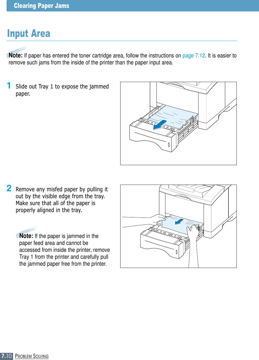 7.10PROBLEM SOLVINGClearing Paper Jams2Remove any misfed paper by pulling itout by the visible edge from the tray.Make sure that all of the paper isproperly aligned in the tray.Note: If paper has entered the toner cartridge area, follow the instructions on page 7.12. It is easier toremove such jams from the inside of the printer than the paper input area.Input Area1Slide out Tray 1 to expose the jammedpaper.Note: If the paper is jammed in thepaper feed area and cannot beaccessed from inside the printer, removeTray 1 from the printer and carefully pullthe jammed paper free from the printer.
