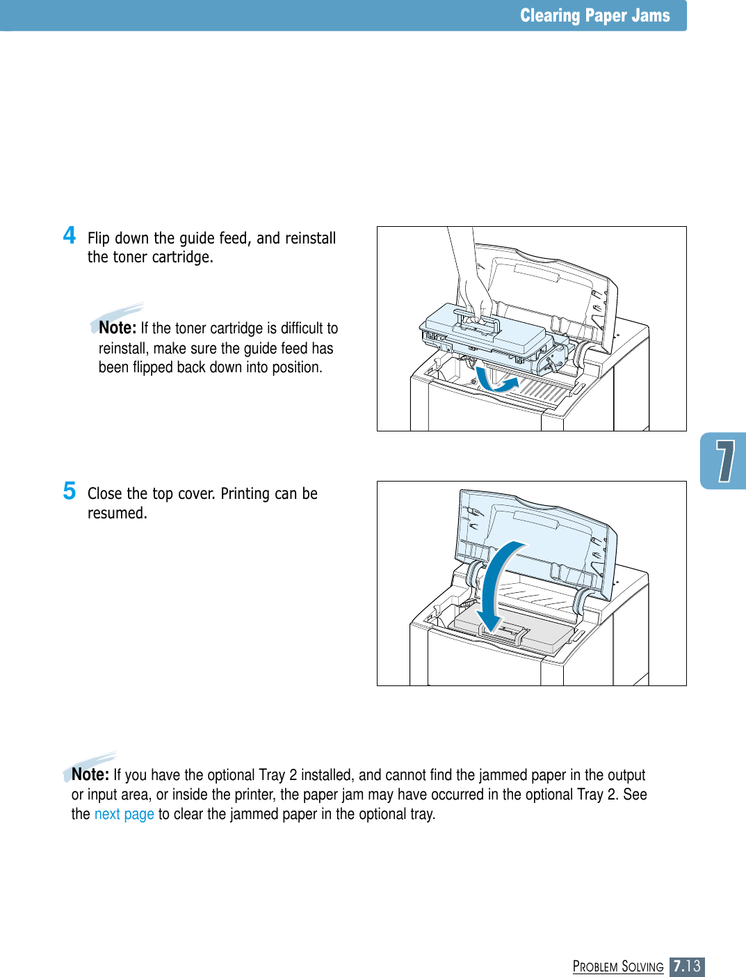 7.13PROBLEM SOLVINGClearing Paper Jams5Close the top cover. Printing can beresumed.4Flip down the guide feed, and reinstallthe toner cartridge.Note: If the toner cartridge is difficult toreinstall, make sure the guide feed hasbeen flipped back down into position.Note: If you have the optional Tray 2 installed, and cannot find the jammed paper in the outputor input area, or inside the printer, the paper jam may have occurred in the optional Tray 2. Seethe next page to clear the jammed paper in the optional tray.