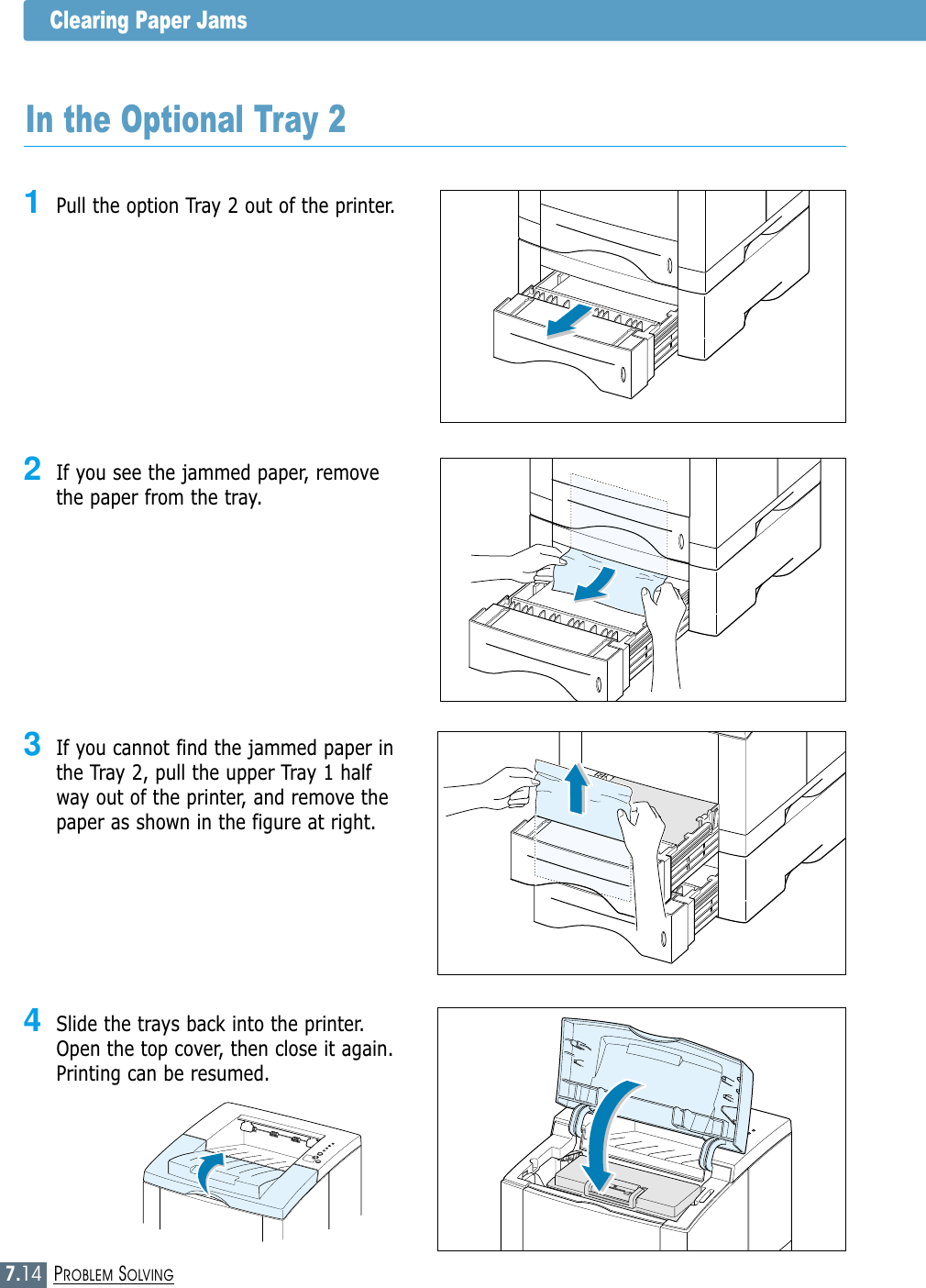 7.14PROBLEM SOLVINGClearing Paper Jams3If you cannot find the jammed paper inthe Tray 2, pull the upper Tray 1 halfway out of the printer, and remove thepaper as shown in the figure at right.In the Optional Tray 21Pull the option Tray 2 out of the printer.2If you see the jammed paper, removethe paper from the tray.4Slide the trays back into the printer.Open the top cover, then close it again.Printing can be resumed.