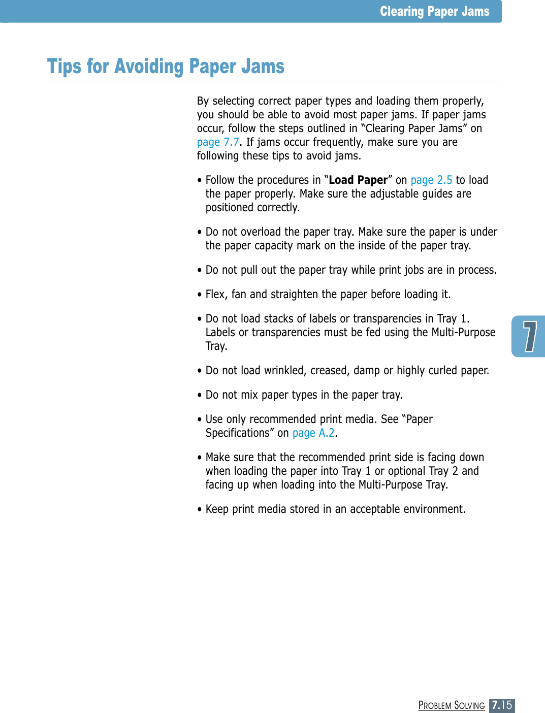 7.15PROBLEM SOLVINGClearing Paper JamsTips for Avoiding Paper JamsBy selecting correct paper types and loading them properly,you should be able to avoid most paper jams. If paper jamsoccur, follow the steps outlined in “Clearing Paper Jams” onpage 7.7. If jams occur frequently, make sure you arefollowing these tips to avoid jams.• Follow the procedures in “Load Paper” on page 2.5 to loadthe paper properly. Make sure the adjustable guides arepositioned correctly.• Do not overload the paper tray. Make sure the paper is underthe paper capacity mark on the inside of the paper tray.• Do not pull out the paper tray while print jobs are in process.• Flex, fan and straighten the paper before loading it. • Do not load stacks of labels or transparencies in Tray 1.Labels or transparencies must be fed using the Multi-PurposeTray.• Do not load wrinkled, creased, damp or highly curled paper.• Do not mix paper types in the paper tray.• Use only recommended print media. See “PaperSpecifications” on page A.2.• Make sure that the recommended print side is facing downwhen loading the paper into Tray 1 or optional Tray 2 andfacing up when loading into the Multi-Purpose Tray.• Keep print media stored in an acceptable environment.